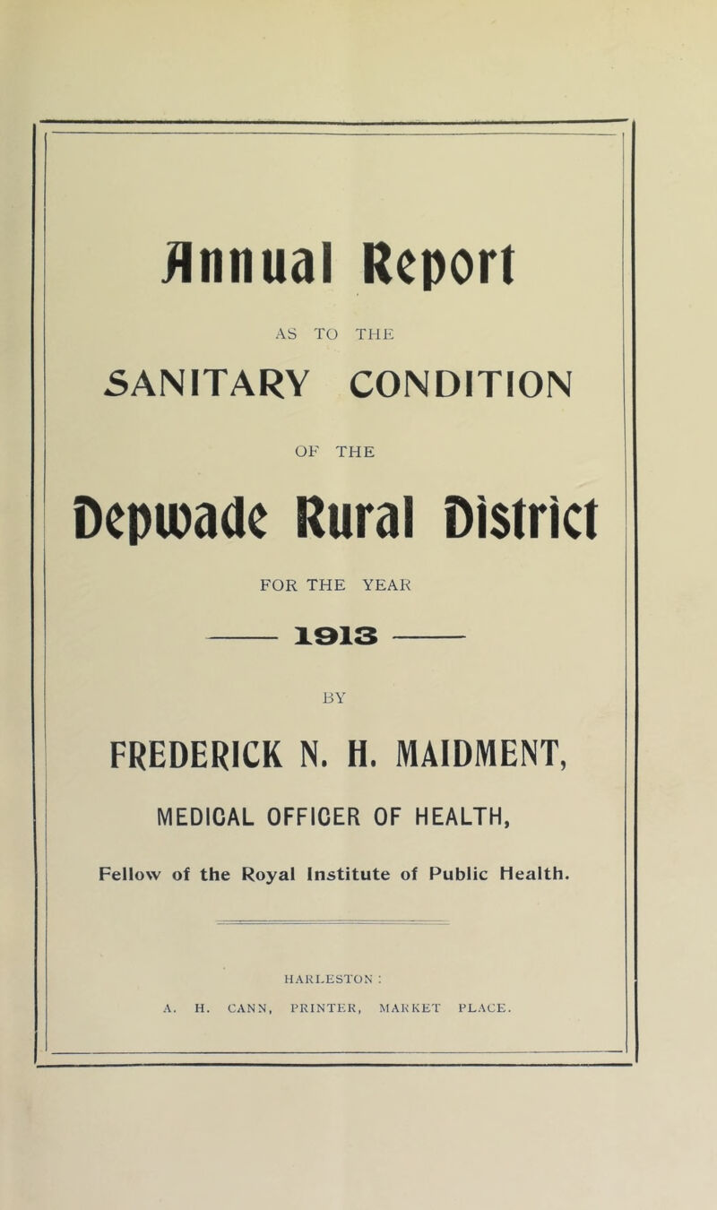 1 jinnual Report AS TO THE 5ANITARY CONDITION OF THE Depipade Rural District FOR THE YEAR 1313 FREDERICK N. H. MAIDMENT, MEDICAL OFFICER OF HEALTH, Fellow of the Royal Institute of Public Health. HAKI.ESTON : A. H. CANN, PRINTER, MARKET PLACE.