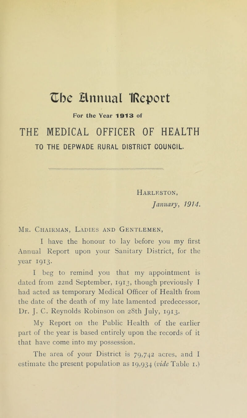 ^Tbe Hnnual IReport For the Year 1913 of THE MEDICAL OFFICER OF HEALTH TO THE DEPWADE RURAL DISTRICT COUNCIL. Harlrston, January, 1914. Mr. Chairman, Ladies and Gentlemen, I have the honour to lay before you my first Annual Report upon your Sanitary District, for the year 1913. I beg to remind you that my appointment is dated from 22nd September, 1913, though previously I had acted as temporary Medical Officer of Health from the date of the death of my late lamented predecessor. Dr. J. C. Reynolds Robinson on 28th July, 1913. My Report on the Public Health of the earlier part of the year is based entirely upon the records of it that have come into my possession. The area of your District is 79,742 acres, and I estimate the present population as 19,934 Table i.)