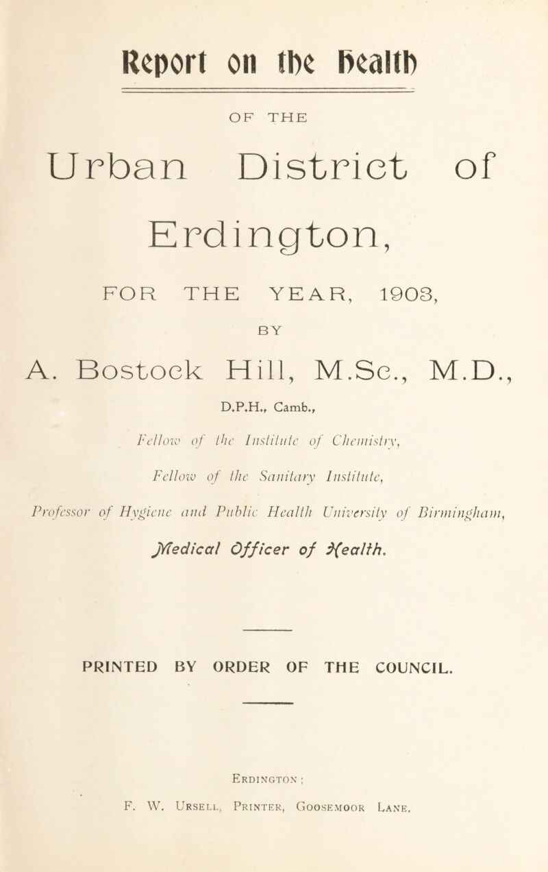 Report on the health OF THE Urban District of Erdington, FOR THE YEAR, 1903, BY A. Bostoek Hill, M.Se., M.D. D.P.H., Camb., Fellow of the Institute of Chemistry, Fellow of the Sanitary Institute, Professor of Hygiene and Public Health University of Birmingham, jYfedical Officer of dfealth. PRINTED BY ORDER OF THE COUNCIL. Erdington ; F, W. Ursell, Printer, Goosemoor Lane,