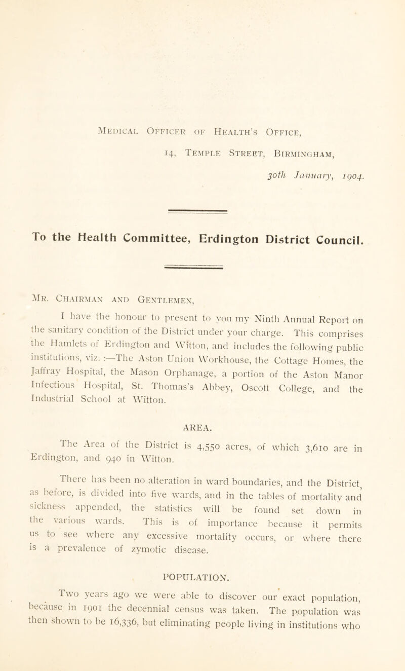Medical Officer of Health’s Office, 14, Temple Street, Birmingham, 30th January, 1904. To the Health Committee, Erdington District Council. Mr. Chairman and Gentlemen, I have the honour to present to you my Ninth Annual Report on the sanitaiy condition ot the District under your charge. This comprises the Hamlets of Erdington and Witton, and includes the following public institutions, viz. The Aston Union Workhouse, the Cottage Homes, the Jail ray Hospital, the Mason Orphanage, a portion of the Aston Manor Infectious Hospital, St. Thomas’s Abbey, Oscott College, and the Industrial School at Witton. AREA. I he Aiea of the District is 4,550 acres, of which 3,610 are in Erdington, and 940 in Witton. There has been no alteration in ward boundaries, and the District, as before, is divided into five wards, and in the tables of mortality and sickness appended, the statistics will be found set down in the various wards. This is of importance because it permits us to see where any excessive mortality occurs, or where there is a prevalence of zymotic disease. POPULATION. Two >eais ago we were able to discover our exact population, because in 1901 the decennial census was taken. The population was then shown to be 16,336, but eliminating people living in institutions who