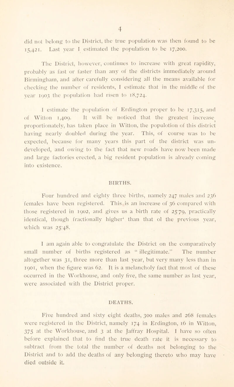 did not belong to the District, the true population was then found to be 15,421. Last year I estimated the population to be 17,200. The District, however, continues to increase with great rapidity, probably as fast or faster than any of the districts immediately around Birmingham, and after carefully considering all the means available for checking the number of residents, I estimate that in the middle of the year 1903 the population had risen to 18,724. I estimate the population of Erdington proper to be 17,315, and of Witton 1,409. It will be noticed that the greatest increase proportionately, has taken place in Witton, the populotion of this district having nearly doubled during the year. This, of course was to be expected, because for many years this part of the district was un- developed, and owing to the fact that new roads have now been made and large factories erected, a big resident population is already coming into existence. BIRTHS. Four hundred and eighty three births, namely 247 males and 236 females have been registered. This is an increase of 36 compared with those registered in 1902, and gives us a birth rate of 2579, practically identical, though fractionally higher1 than that ol the previous year, which was 25-48. I am again able to congratulate the District on the comparatively small number of births registered as “ illegitimate.” The number altogether was 31, three more than last year, but very many less than in 1901, when the figure was 62. It is a melancholy fact that most of these occurred in the Workhouse, and only five, the same number as last year, were associated with the District proper. DEATHS. Five hundred and sixty eight deaths, 300 males and 268 females were registered in the District, namely 174 in Erdington, 16 in Witton, 375 at the Workhouse, and 3 at the Jaffray Hospital. I have so often before explained that to find the true death rate it is necessary to subtract from the total the number of deaths not belonging to the District and to add the deaths of any belonging thereto who may have died outside it.