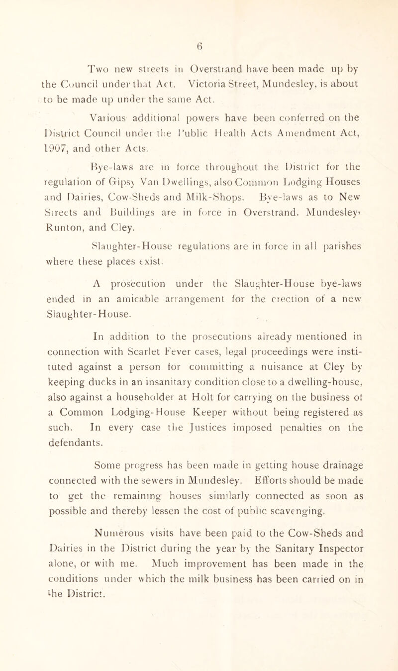 Two new streets in Overstrand have been made tip by the Council under that Act. Victoria Street, Mundesley, is about to be made up under the same Act. Various additional power.s have been conferred on the District Council under the Public Health Acts Amendment Act, 1907, and other Acts. Bye -laws are in force throughout the District for the regulation of Gips) Van Dwellings, also Common Dodging Houses and Dairies, Cow-Sheds and Milk-Shops. Bye-laws as to New Streets and Buildings are in force in Overstrand. Mundesley» Runton, and Cley. Slaughter-House regulations are in force in all parishes where these places txist. A prosecution under the Slaughter-House bye-laws ended in an amicable arrangement for the erection of a new Slaughter-House. In addition to the prosecutions already mentioned in connection with Scarlet Fever cases, legal proceedings were insti- tuted against a person for committing a nuisance at Cley by keeping ducks in an insanitary condition close to a dwelling-house, also against a householder at Holt for carrying on the business ot a Common Lodging-House Keeper without being registered as such. In every case the Justices imposed penalties on the defendants. Some progress has been made in getting house drainage connected with the sewers in Mundesley. Efforts should be made to get the remaining houses similarly connected as soon as possible and thereby lessen the cost of public scavenging. Numerous visits have been paid to the Cow-Sheds and Dairies in the District during the year by the Sanitary Inspector alone, or with me. Much improvement has been made in the conditions under which the milk business has been carried on in the District.