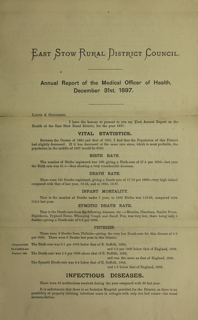 Compared with East Suffolk and England, 1890. j^AST ^TOW RuE^AL JDlSTI^ICT pOUNCIL, * Annual Report of the Medical Officer of Health, December 31st, 1897. Lathes Sc Gextlemex. I have the honour to present to you my First Annual Report on the Health of the East Stow Rural District, for the year 1897. VITAL STATISTICS, Between the Census of 1881 and that of 1891, I find that the Population of this District had slightly decreased. If it has decreased at the same rate since, which is most probable, the population in the middle of 1897 would be 6108. BIRTH RATE. The number of Births registered was 168, giving a Birth-rate of 27.5 per 1000—last year the Birth rate was 31.5—thus showing a very considerable decrease. DEATH RATE. There were 105 Deaths registered, giving a Death-rate of 17.19 per 1000—very high indeed compared with that of last yrear, 13.25, and in 1895, 13.87. INFANT MORTALITY. That is the number of Deaths under 1 year, to 1000 Births was 113.09, compared with 114.5 last year. ZYMOTIC DEATH RATE. That is the Death-rate from the following diseases, viz.:—Measles, Diarrhoea, Scarlet Fever, Diphtheria, Typhoid Fever, Whooping Cough aud Small Pox, was very low, there being only 5 deaths—giving a Death-rate of 0.8 per 1000. PHTHISIS. There were 6 Deaths from Phthisis—giving the very low Death-rate for this disease of 0.9 per 1000. There were 8 Deaths last year in this District. The Birth-rate was 0.1 per 1000 below that of E. Suffolk, 1896, and 2.2 per 1000 below that of England, 1896. The Death-rate was 3.3 per 1000 above that of E. Suffolk, 1896, and was the same as that of England, 1896. The Zymotic Death-rate was 0.4 below that of E. Suffolk, 1896, and 1.3 below that of England, 1896. INFECTIOUS DISEASES. There were 43 notifications received during the year compared with 90 last year. It is unfortunate that there is no Isolation Hospital provided for the District, as there is no possibility of properly' isolating infectious cases in cottages with only two bed rooms—the usual accommodation.