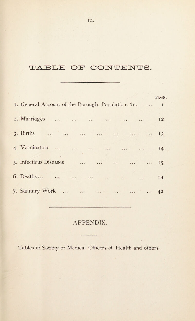 T-A-ZBXjE of contents. PAGE, 1. General Account of the Borough, Population, &c. ... i 2. Marriages ... ... ... ... ... ... 12 3. Births ... ... ... ... ... ... ... 13 4. Vaccination ... ... ... ... ... ... 14 5. Infectious Diseases ... ... ... ... ... 15 6. Deaths... ... ... ... ... ... ... 24 7. Sanitary Work ... ... ... ... ... ... 42 APPENDIX. Tables of Society of Medical Officers of Health and others.