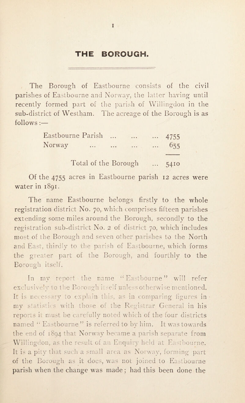 THE BOROUGH. The Borough of Eastbourne consists of the civil parishes of Eastbourne and Norway, the latter having until recently formed part of the parish of Willingdon in the sub-district of Westham. The acreage of the Borough is as follows :— Eastbourne Parish ... ... ... 4755 Norway ... ... ... ... 655 Total of the Borough ... 5410 Of the 4755 acres in Eastbourne parish 12 acres were water in 1891. The name Eastbourne belongs firstly to the whole registration district No. 70, which comprises fifteen parishes extending some miles around the Borough, secondly to the registration sub-district No. 2 of district 70, which includes most of the Borough and seven other parishes to the North and East, thirdly to the parish of Eastbourne, which forms the greater part of the Borough, and fourthly to the Borough itself. o In my report the name “ Eastbourne ” will refer exclusively to the Borough itself unless otherwise mentioned. It is ne* es.-ary to explain this, as in comparing figures in my statistics with those of the Registrar General in his reports it must be carefully noted which of the four districts named “ Eastbourne” is referred to by him. It was towards the end of 1894 that Norway became a parish separate from Willingdon, as the result of an Enquiry held at Eastbourne. It is a pity that such a small area as Norway, forming part of the Borough as it docs, was not joined to Eastbourne parish when the change was made ; had this been done the