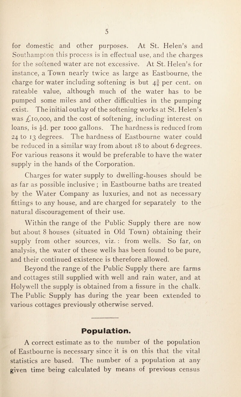 for domestic and other purposes. At St. Helen’s and Southampton this process is in effectual use, and the charges for the softened water are not excessive. At St. Helen’s for instance, a Town nearly twice as large as Eastbourne, the charge for water including softening is but 4! per cent, on rateable value, although much of the water has to be pumped some miles and other difficulties in the pumping exist. The initial outlay of the softening works at St. Helen’s was £10,000, and the cost of softening, including interest on loans, is ^d. per 1000 gallons. The hardness is reduced from 24 to 13 degrees. The hardness of Eastbourne water could be reduced in a similar way from about 18 to about 6 degrees. For various reasons it would be preferable to have the water supply in the hands of the Corporation. Charges for water supply to dwelling-houses should be as far as possible inclusive ; in Eastbourne baths are treated by the Water Company as luxuries, and not as necessary fittings to any house, and are charged for separately to the natural discouragement of their use. Within the range of the Public Supply there are now but about 8 houses (situated in Old Town) obtaining their supply from other sources, viz. : from wells. So far, on analysis, the water of these wells has been found to be pure, and their continued existence is therefore allowed. Beyond the range of the Public Supply there are farms and cottages still supplied with well and rain water, and at Holywell the supply is obtained from a fissure in the chalk. The Public Supply has during the year been extended to various cottages previously otherwise served. Population. A correct estimate as to the number of the population of Eastbourne is necessary since it is on this that the vital statistics are based. The number of a population at any given time being calculated by means of previous census