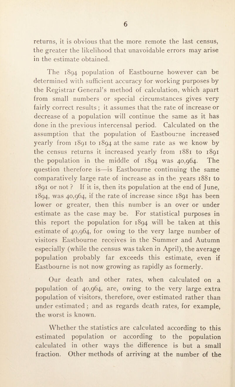 returns, it is obvious that the more remote the last census, the greater the likelihood that unavoidable errors may arise in the estimate obtained. The 1894 population of Eastbourne however can be determined with sufficient accuracy for working purposes by the Registrar General’s method of calculation, which apart from small numbers or special circumstances gives very fairly correct results ; it assumes that the rate of increase or decrease of a population will continue the same as it has done in the previous intercensal period. Calculated on the assumption that the population of Eastbourne increased yearly from 1891 to 1894 at the same rate as we know by the census returns it increased yearly from 1881 to 1891 the population in the middle of 1894 was 40,964. The question therefore is—is Eastbourne continuing the same comparatively large rate of increase as in the years 1881 to 1891 or not ? If it is, then its population at the end of June, 1894, was 40,964, if the rate of increase since 1891 has been lower or greater, then this number is an over or under estimate as the case may be. For statistical purposes in this report the population for 1894 will be taken at this estimate of 40,964, for owing to the very large number of visitors Eastbourne receives in the Summer and Autumn especially (while the census was taken in April), the average population probably far exceeds this estimate, even if Eastbourne is not now growing as rapidly as formerly. Our death and other rates, when calculated on a population of 40,964, are, owing to the very large extra population of visitors, therefore, over estimated rather than under estimated ; and as regards death rates, for example, the worst is known. Whether the statistics are calculated according to this estimated population or according to the population calculated in other ways the difference is but a small fraction. Other methods of arriving at the number of the