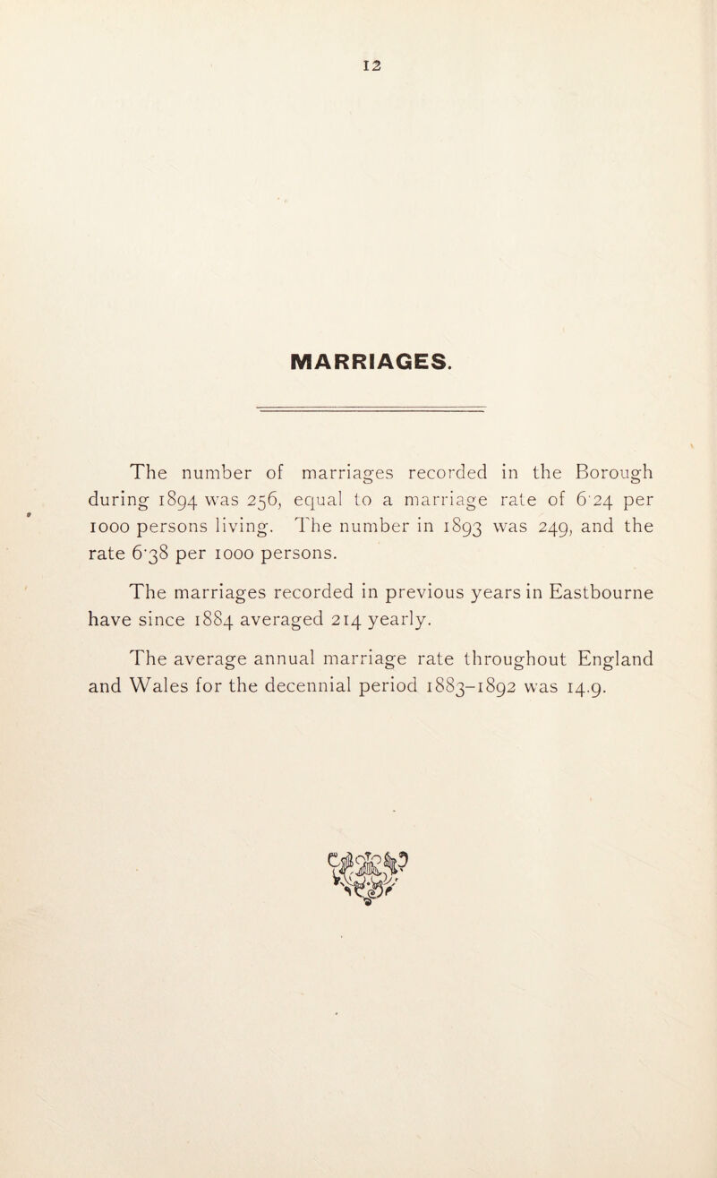 MARRIAGES. The number of marriages recorded in the Borough during 1894 was 256, equal to a marriage rale of 6 24 per 1000 persons living. The number in 1893 was 249, and the rate 6‘38 per 1000 persons. The marriages recorded in previous years in Eastbourne have since 1884 averaged 214 yearly. The average annual marriage rate throughout England and Wales for the decennial period 1883-1892 was 14.9.