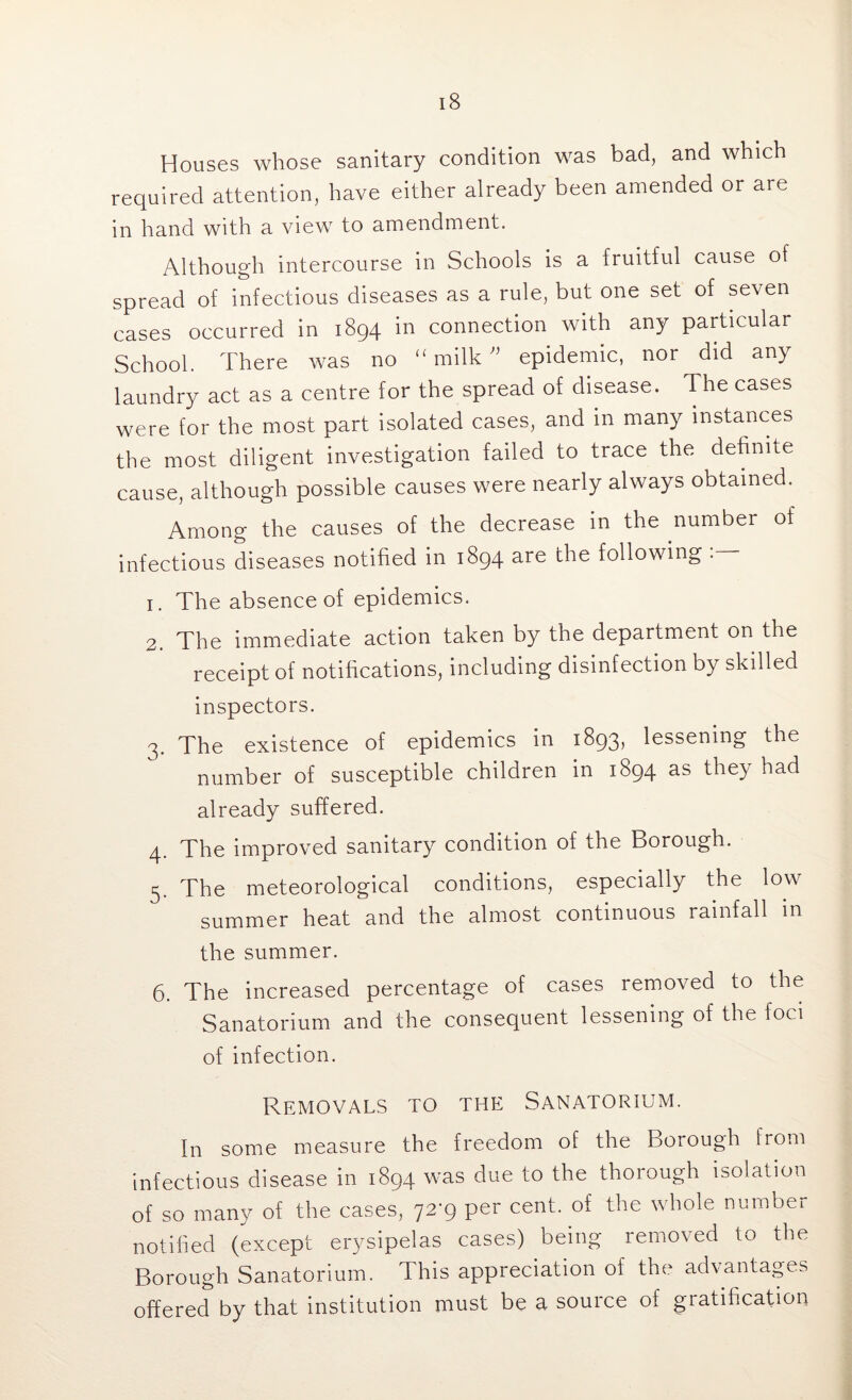 Houses whose sanitary condition was bad, and which required attention, have either already been amended or are in hand with a view to amendment. Although intercourse in Schools is a fruitful cause of spread of infectious diseases as a rule, but one set of seven cases occurred in 1894 in connection with any particular School. There was no (£ milk ” epidemic, nor did any laundry act as a centre for the spread of disease. The cases were for the most part isolated cases, and in many instances the most diligent investigation failed to trace the definite cause, although possible causes were nearly always obtained. Among the causes of the decrease in the number of infectious diseases notified in 1894 are the following 1. The absence of epidemics. 2. The immediate action taken by the department on the receipt of notifications, including disinfection by skilled inspectors. 3. The existence of epidemics in 1893, lessening the number of susceptible children in 1894 as they had already suffered. 4. The improved sanitary condition of the Borough. 5. The meteorological conditions, especially the low summer heat and the almost continuous rainfall in the summer. 6. The increased percentage of cases removed to the Sanatorium and the consequent lessening of the foci of infection. Removals to the Sanatorium. In some measure the freedom of the borough from infectious disease in 1894 was due to the thorough isolation of so many of the cases, 72-9 per cent, of the whole number notified (except erysipelas cases) being removed to the Borough Sanatorium. This appreciation of the advantages offered by that institution must be a source of gratification