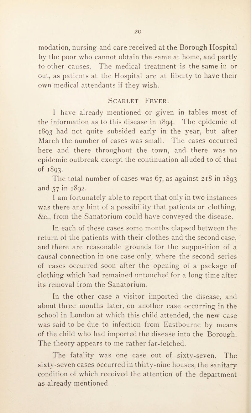 modation, nursing and care received at the Borough Hospital by the poor who cannot obtain the same at home, and partly to other causes. The medical treatment is the same in or out, as patients at the Hospital are at liberty to have their own medical attendants if they wish. Scarlet Fever. I have already mentioned or given in tables most of the information as to this disease in 1894. The epidemic of 1893 had not quite subsided early in the year, but after March the number of cases was small. The cases occurred here and there throughout the town, and there was no epidemic outbreak except the continuation alluded to of that of 1893. The total number of cases was 67, as against 218 in 1893 and 57 in 1892. I am fortunately able to report that only in two instances was there any hint of a possibility that patients or clothing, &c., from the Sanatorium could have conveyed the disease. In each of these cases some months elapsed between the return of the patients with their clothes and the second case, and there are reasonable grounds for the supposition of a causal connection in one case only, where the second series of cases occurred soon after the opening of a package of clothing which had remained untouched for a long time after its removal from the Sanatorium. In the other case a visitor imported the disease, and about three months later, on another case occurring in the school in London at which this child attended, the new case was said to be due to infection from Eastbourne by means of the child who had imported the disease into the Borough. The theory appears to me rather far-fetched. The fatality was one case out of sixty-seven. The sixty-seven cases occurred in thirty-nine houses, the sanitary condition of which received the attention of the department as already mentioned.