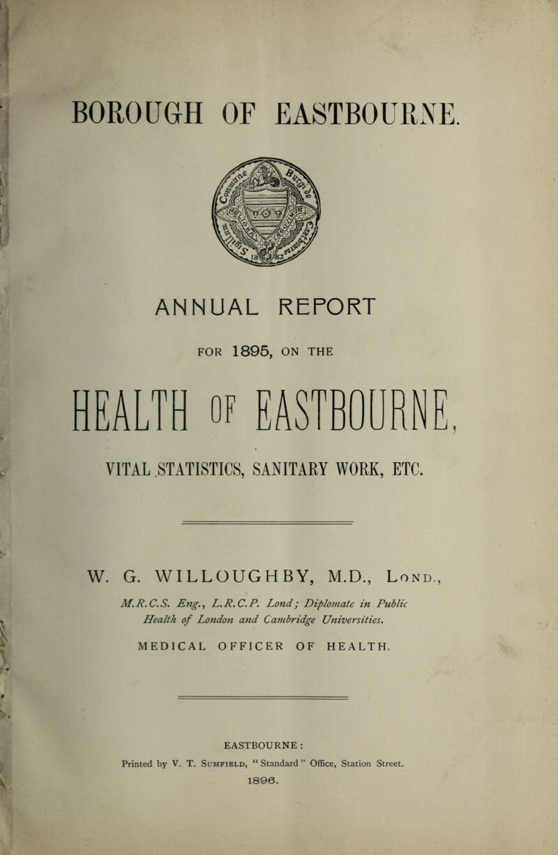 BOROUGH OF EASTBOURNE. ANNUAL REPORT FOR 1895, ON THE HEALTH of VITAL .STATISTICS, SANITARY WORK, ETC. W. G. WILLOUGHBY, M.D., Lond, M.R.C.S. Eng., L.R.C.P. Lond; Diplomate in Public Health of London and Cambridge Universities. MEDICAL OFFICER OF HEALTH. EASTBOURNE : Printed by V. T. Sumfield, “ Standard ” Office, Station Street. 1896.