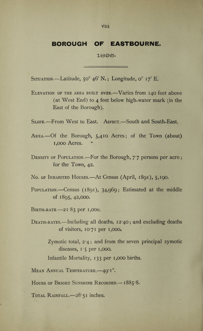 BOROUGH OF EASTBOURNE. 1895- Situation.—Latitude, 50° 46' N.; Longitude, 0° 17' E. Elevation of the area built over.—Varies from 140 feet above (at West End) to 4 feet below high-water mark (in the East of the Borough). Slope.—From West to East. Aspect.—South and South-East. Area.—Of the Borough, 5,410 Acres; of the Town (about) 1,000 Acres. ** Density of Population.—For the Borough, 77 persons per acre; for the Town, 42. No. of Inhabited Houses.—At Census (April, 1891), 5,190. Population.—Census (1891), 34,969; Estimated at the middle of 1895, 42,000. Birth-rate.—21 83 per 1,000. Death-rates.—Including all deaths, 12^40; and excluding deaths of visitors, 1071 per 1,000. Zymotic total, 2-4; and from the seven principal zymotic diseases, 15 per 1,000. Infantile Mortality, 133 per 1,000 births. Mean Annual Temperature.—49*1°. Hours of Bright Sunshine Recorded.— i885*8. Total Rainfall.—28’5i inches.