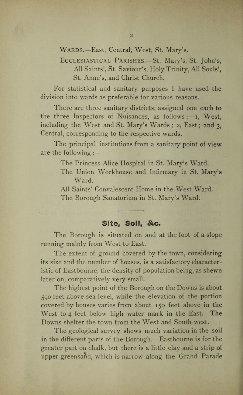Wards.—East, Central, West, St. Mary’s. Ecclesiastical Parishes.—St. Mary’s, St. John’s, All Saints’, St. Saviour’s, Holy Trinity, All Souls’, St. Anne’s, and Christ Church. For statistical and sanitary purposes I have used the division into wards as preferable for various reasons. There are three sanitary districts, assigned one each to the three Inspectors of Nuisances, as follows :—i, West, including the West and St. Mary’s Wards; 2, East; and 3, Central, corresponding to the respective wards. The principal institutions from a sanitary' point of view are the following :— The Princess Alice Hospital in St. Mary’s Ward. The Union Workhouse and Infirmary in St. Mary’s Ward. All Saints’ Convalescent Home in the West Ward. The Borough Sanatorium in St. Mary’s Ward. Site, Soil, &c. The Borough is situated on and at the foot of a slope running mainly from West to East. The extent of ground covered by the town, considering its size and the number of houses, is a satisfactory character- istic of Eastbourne, the density of population being, as shewn later on, comparatively very small. The highest point of the Borough on the Downs is about 590 feet above sea level, while the elevation of the portion covered by houses varies from about 150 feet above in the West to 4 feet below high water mark in the East. The Downs shelter the town from the West and South-west. The geological survey shews much variation in the soil in the different parts of the Borough. Eastbourne is for the greater part on chalk, but there is a little clay and a strip of upper greensand, which is narrow along the Grand Parade