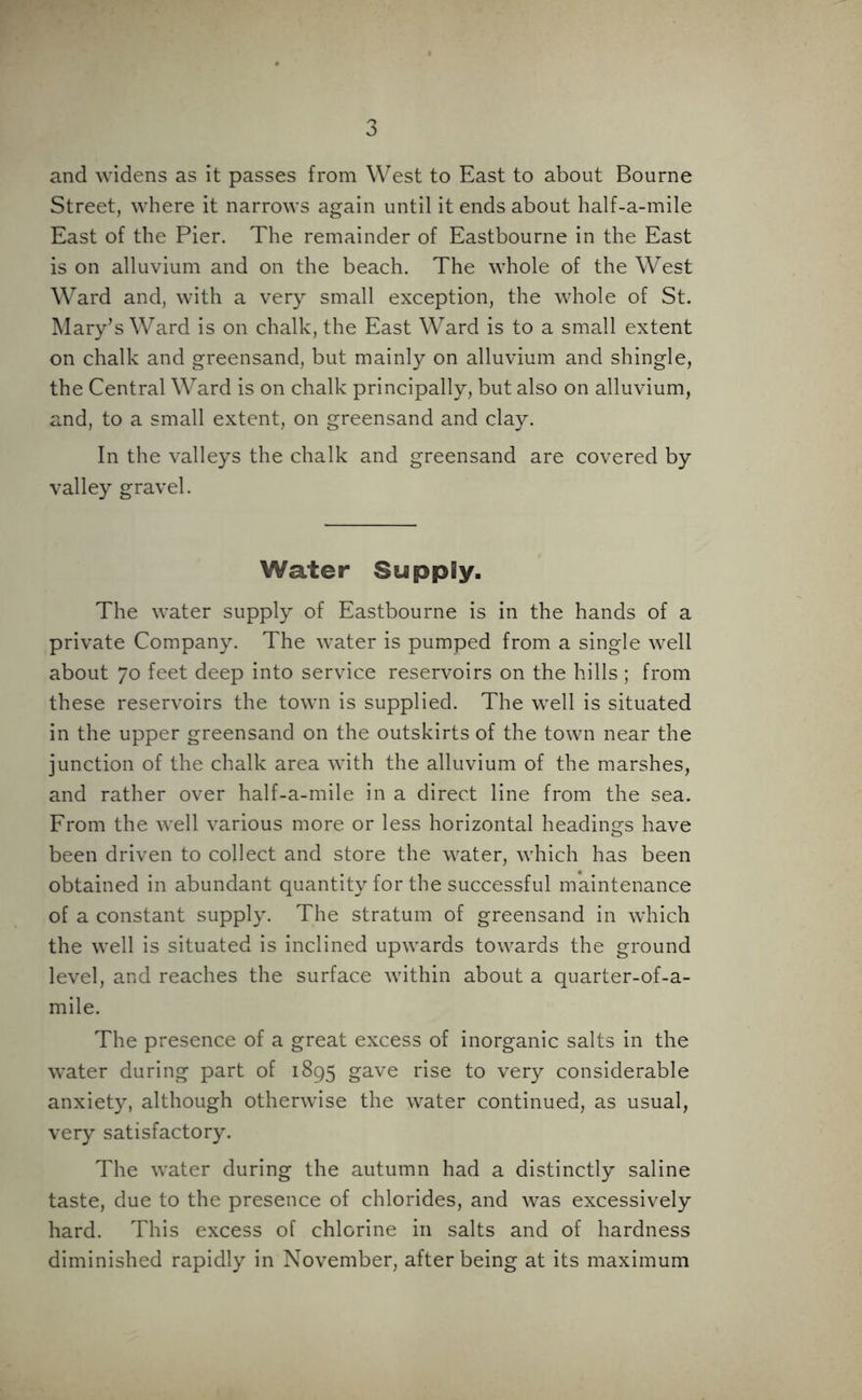 and widens as it passes from West to East to about Bourne Street, where it narrows again until it ends about half-a-mile East of the Pier. The remainder of Eastbourne in the East is on alluvium and on the beach. The whole of the West Ward and, with a very small exception, the whole of St. Mary’s Ward is on chalk, the East Ward is to a small extent on chalk and greensand, but mainly on alluvium and shingle, the Central Ward is on chalk principally, but also on alluvium, and, to a small extent, on greensand and clay. In the valleys the chalk and greensand are covered by valley gravel. Water Supply. The water supply of Eastbourne is in the hands of a private Company. The water is pumped from a single well about 70 feet deep into service reservoirs on the hills ; from these reservoirs the town is supplied. The well is situated in the upper greensand on the outskirts of the town near the junction of the chalk area with the alluvium of the marshes, and rather over half-a-mile in a direct line from the sea. From the well various more or less horizontal headings have been driven to collect and store the water, which has been obtained in abundant quantity for the successful maintenance of a constant supply. The stratum of greensand in which the well is situated is inclined upwards towards the ground level, and reaches the surface within about a quarter-of-a- mile. The presence of a great excess of inorganic salts in the water during part of 1895 gave rise to very considerable anxiety, although otherwise the water continued, as usual, very satisfactory. The water during the autumn had a distinctly saline taste, due to the presence of chlorides, and was excessively hard. This excess of chlorine in salts and of hardness diminished rapidly in November, after being at its maximum