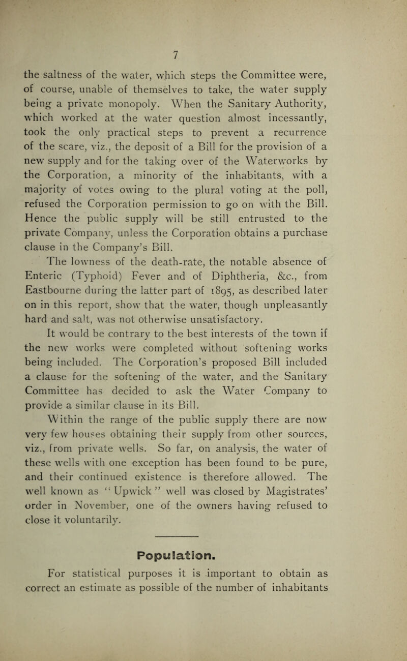 the saltness of the water, which steps the Committee were, of course, unable of themselves to take, the water supply being a private monopoly. When the Sanitary Authority, which worked at the water question almost incessantly, took the only practical steps to prevent a recurrence of the scare, viz., the deposit of a Bill for the provision of a new supply and for the taking over of the Waterworks by the Corporation, a minority of the inhabitants, with a majority of votes owing to the plural voting at the poll, refused the Corporation permission to go on with the Bill. Hence the public supply will be still entrusted to the private Company, unless the Corporation obtains a purchase clause in the Company’s Bill. The lowness of the death-rate, the notable absence of Enteric (Typhoid) Fever and of Diphtheria, &c., from Eastbourne during the latter part of 1895, as described later on in this report, show that the water, though unpleasantly hard and saT, was not otherwise unsatisfactory. It would be contrary to the best interests of the town if the new works were completed without softening works being included. The Corporation’s proposed Bill included a clause for the softening of the water, and the Sanitary Committee has decided to ask the Water Company to provide a similar clause in its Bill. Within the range of the public supply there are now very few houses obtaining their supply from other sources, viz., from private wells. So far, on analysis, the water of these wells with one exception has been found to be pure, and their continued existence is therefore allowed. The well known as “ Upwick ” well was closed by Magistrates’ order in November, one of the owners having refused to close it voluntarily. Population. For statistical purposes it is important to obtain as correct an estimate as possible of the number of inhabitants