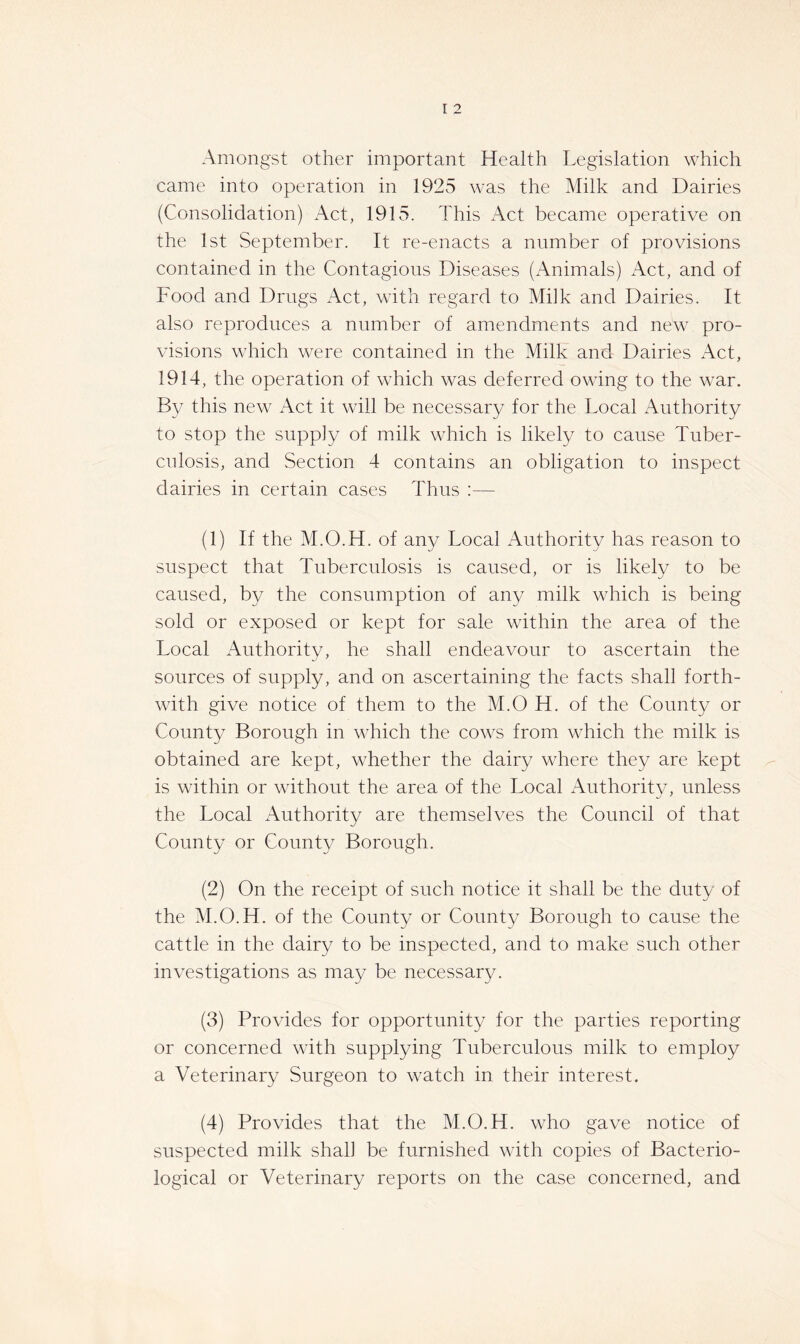 Amongst other important Health Legislation which came into operation in 1925 was the Milk and Dairies (Consolidation) Act, 1915. This xAct became operative on the 1st September. It re-enacts a number of provisions contained in the Contagious Diseases (xTnimals) Act, and of Food and Drugs Act, with regard to Milk and Dairies. It also reproduces a number of amendments and new pro- visions which were contained in the Milk and Dairies xAct, 1914, the operation of which was deferred owing to the war. By this new Act it will be necessary for the Local Authority to stop the supply of milk which is likely to cause Tuber- culosis, and Section 4 contains an obligation to inspect dairies in certain cases Thus :— (1) If the M.O.H. of any Local Authority has reason to suspect that Tuberculosis is caused, or is likely to be caused, by the consumption of any milk which is being sold or exposed or kept for sale within the area of the Local xAuthority, he shall endeavour to ascertain the sources of supply, and on ascertaining the facts shall forth- with give notice of them to the M.O H. of the County or County Borough in which the cows from which the milk is obtained are kept, whether the dairy where they are kept is within or without the area of the Local xAuthoritv, unless the Local Authority are themselves the Council of that County or County Borough. (2) On the receipt of such notice it shall be the duty of the M.O.H. of the County or County Borough to cause the cattle in the dairy to be inspected, and to make such other investigations as may be necessary. (3) Provides for opportunity for the parties reporting or concerned with supplying Tuberculous milk to employ a Veterinary Surgeon to watch in their interest. (4) Provides that the M.O.H. who gave notice of suspected milk shall be furnished with copies of Bacterio- logical or Veterinary reports on the case concerned, and