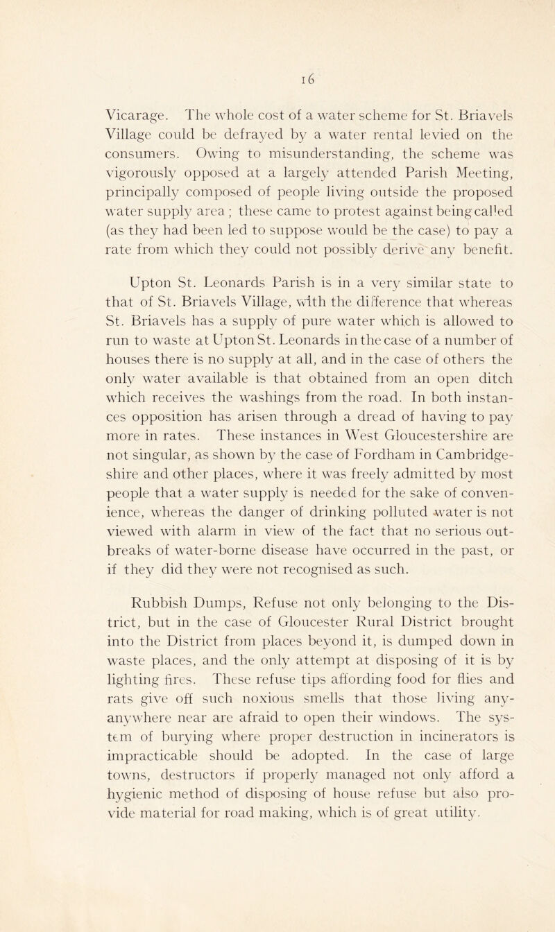 Vicarage. The whole cost of a water scheme for St. Briavels Village could be defrayed by a water rental levied on the consumers. Owing to misunderstanding, the scheme was vigorously opposed at a largely attended Parish Meeting, principally composed of people living outside the proposed water supply area ; these came to protest against beingcalOd (as they had been led to suppose Vvould be the case) to pay a rate from which they could not possibly derive any benefit. Upton St. Leonards Parish is in a very similar state to that of St. Briavels Village, with the difference that whereas St. Briavels has a supply of pure water which is allowed to run to waste at Tipton St. Leonards in the case of a number of houses there is no supply at all, and in the case of others the only water available is that obtained from an open ditch which receives the washings from the road. In both instan- ces opposition has arisen through a dread of having to pay more in rates. These instances in West Gloucestershire are not singular, as shown by the case of Fordham in Cambridge- shire and other places, where it was freely admitted by most people that a water supply is needed for the sake of conven- ience, whereas the danger of drinking polluted wmter is not viewed with alarm in view of the fact that no serious out- breaks of water-borne disease have occurred in the past, or if they did they were not recognised as such. Rubbish Dumps, Refuse not only belonging to the Dis- trict, but in the case of Gloucester Rural District brought into the District from places beyond it, is dumped down in waste places, and the only attempt at disposing of it is by lighting fires. These refuse tips affording food for flies and rats give off such noxious smells that those living any- anywhere near are afraid to open their windows. The sys- tem of burying where proper destruction in incinerators is impracticable should be adopted. In the case of large towns, destructors if properly managed not only afford a hygienic method of disposing of house refuse but also pro- vide material for road making, which is of great utility.