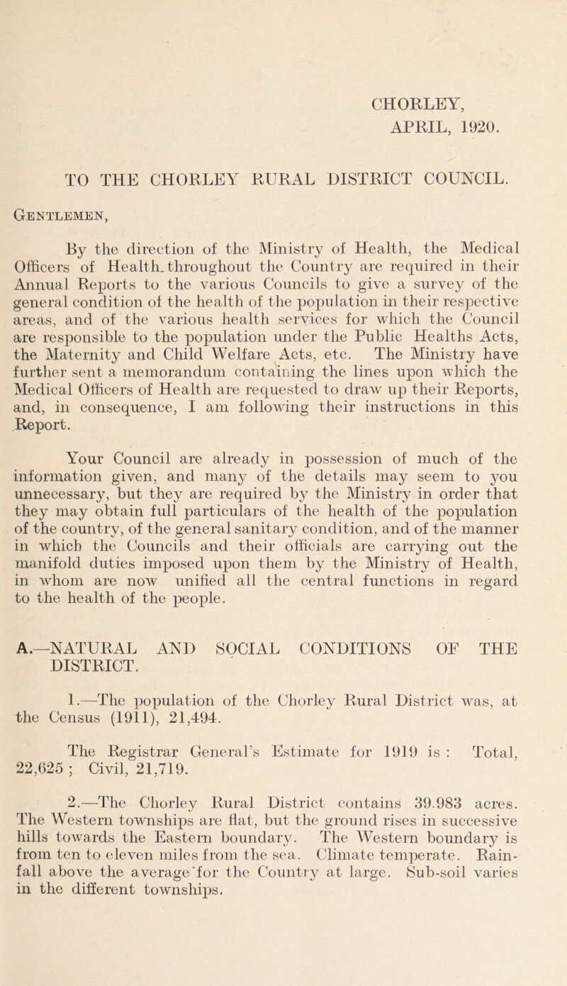 CHORLEY, APRIL, 1920. TO THE CHORLEY RURAL DISTRICT COUNCIL. Gentlemen, By the direction of the Ministry of Health, the Medical Officers of Health, throughout the Country are required in their Annual Reports to the various Councils to give a survey of the general condition of the health of the population in their respective areas, and of the various health services for which the Council are responsible to the population under the Public Healths Acts, the Maternity and Child Welfare Acts, etc. The Ministry have further sent a memorandum containing the lines upon which the Medical Officers of Health are recpiested to draw up their Reports, and, in consequence, I am following their instructions in this Report. Your Council are already in possession of much of the information given, and many of the details may seem to you unnecessary, but they are required by the Ministry in order that they may obtain full particulars of the health of the population of the country, of the general sanitary condition, and of the manner in which the Councils and their officials are carrying out the manifold duties imposed upon them by the Ministry of Health, in whom are now unified all the central functions in regard to the health of the people. A.—NATURAL AND SOCIAL CONDITIONS OF THE DISTRICT. 1. —The population of the Chorley Rural District was, at the Census (1911), 21,494. The Registrar General’s Estimate for 1919 is : Total, 22,625 ; Civil, 21,719. 2. —The Chorley Rural District contains 39.983 acres. The Western townships are flat, but the ground rises in successive hills towards the Eastern boundary. The Western boundary is from ten to eleven miles from the sea. Climate temperate. Rain- fall above the average’for the Country at large. Sub-soil varies in the difierent townships.