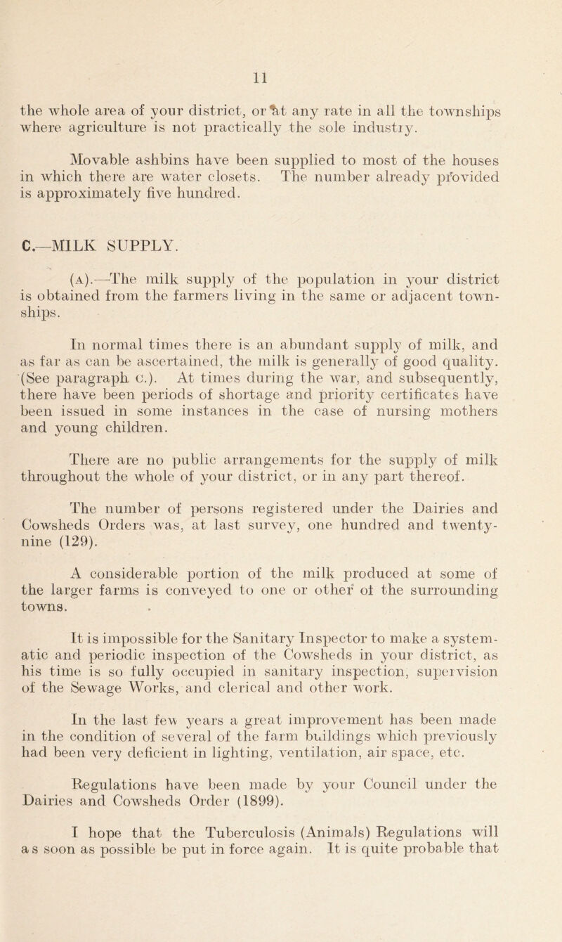 the whole area of yonr district, or^t any rate in all the townships where agriculture is not practically the sole industiy. Movable ashbins have been supplied to most of the houses in which there are water closets. The number already provided is approximately five hundred. C.—MILK SUPPLY. (a).—The milk supply of the population in your district is obtained from the farmers living in the same or adjacent town- ships. In normal times there is an abundant supply of milk, and as far as can be ascertained, the milk is generally of good quality. (See paragraph c.). At times during the war, and subsequently, there have been periods of shortage and priority certificates have been issued in some instances in the case of nursing mothers and young children. There are no public arrangements for the supply of milk throughout the whole of your district, or in any part thereof. The number of persons registered under the Dairies and Cowsheds Orders was, at last survey, one hundred and twenty- nine (129). A considerable portion of the milk produced at some of the larger farms is conveyed to one or other ol the surrounding towns. It is impossible for the Sanitary Inspector to make a system- atic and periodic inspection of the Cowsheds in your district, as his time is so fully occupied in sanitary inspection, supervision of the Sewage Works, and clerical and other work. In the last few- years a great improvement has been made in the condition of several of the farm buildings which previously had been very deficient in lighting, ventilation, air space, etc. Regulations have been made by your Council under the Dairies and Cowsheds Order (1899). I hope that the Tuberculosis (Animals) Regulations will as soon as possible be put in force again. It is quite probable that