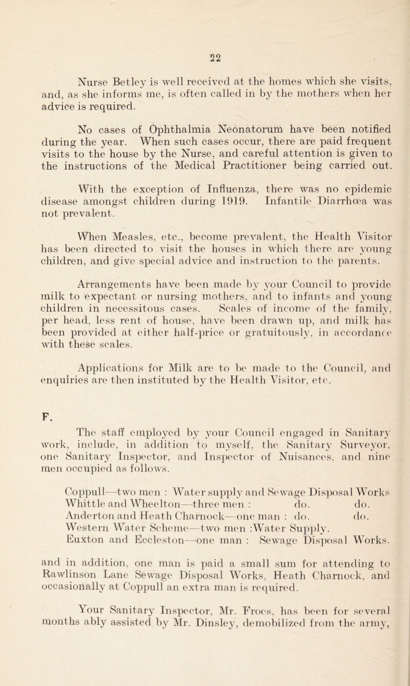 Nurse Betley is well received at the homes which she visits, and, as she informs me, is often called in by the mothers when her advice is required. No cases of Ophthalmia Neonatorum have been notified during the year. When such oases occur, there are paid frequent visits to the house by the Nurse, and careful attention is given to the instructions of the Medical Practitioner being carried out. With the exception of Influenza, there was no epidemic disease amongst children during 1919. Infantile Diarrhcea was not prevalent. When Measles, etc., become prevalent, the Health Visitor has been directed to visit the houses in which there are young children, and give special advice and instruction to the parents. Arrangements have been made by your Council to provide milk to expectant or nursing mothers, and to infants and young children in necessitous cases. Scales of income of the family, per head, less rent of house, have been drawn up, and milk has been provided at either half-price or gratuitously, in accordance with these scales. Applications for Milk are to be made to the Council, and enquiries are then instituted by the Health Visitor, etc. F. The staff employed by jmur Council engaged in Sanitar}^ work, include, in addition to myself, the Sanitary Surveyor, one Sanitary Inspector, and Inspector of Nuisances, and nine men occupied as follows. Coppull—^two men : Water supj)ly and Sewage Disposal Works Whittle and Wheelton—three men : do. do. Anderton and Heath Charnock^—one man : do. do. Western Water Scheme—two men :W^ater Supply. Euxton and Eccleston^—one man : Sewage Disposal W^orks. and in addition, one man is paid a small sum for attending to Rawlinson Lane Sewage Disposal Works, Heath Charnock, and occasionally at Coppull an extra man is required. Your Sanitary Inspector, Mr. Froes, has been for several months ably assisted by Mr. Dinsley, demobilized from the army,
