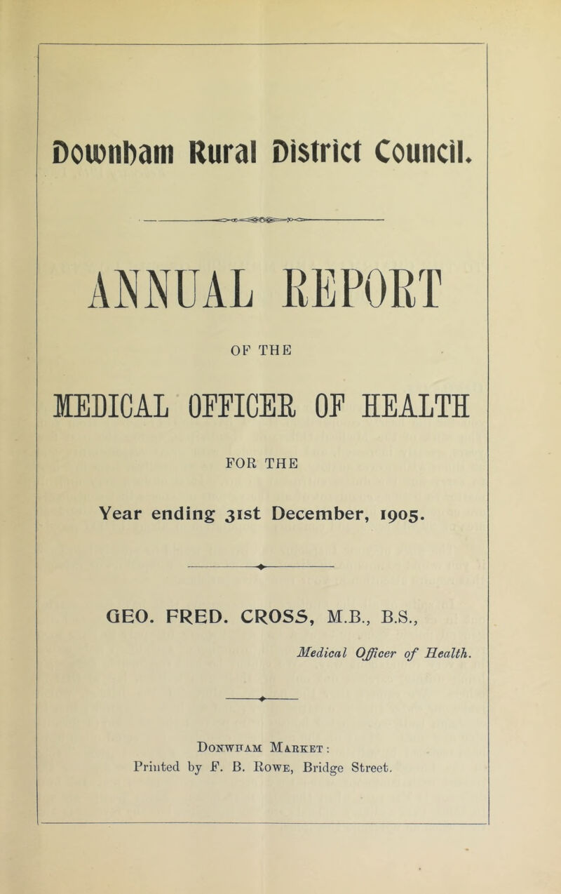 Doionbam Rural District Council. ANNUAL REPORT OF THE MEDICAL OFFICER OF HEALTH FOR THE Year ending 31st December, 1905. GEO. FRED. CROSS, MB., B.S., Medical Officer of Health. * Donwfam Market: Printed by F. B. Rowe, Bridge Street.