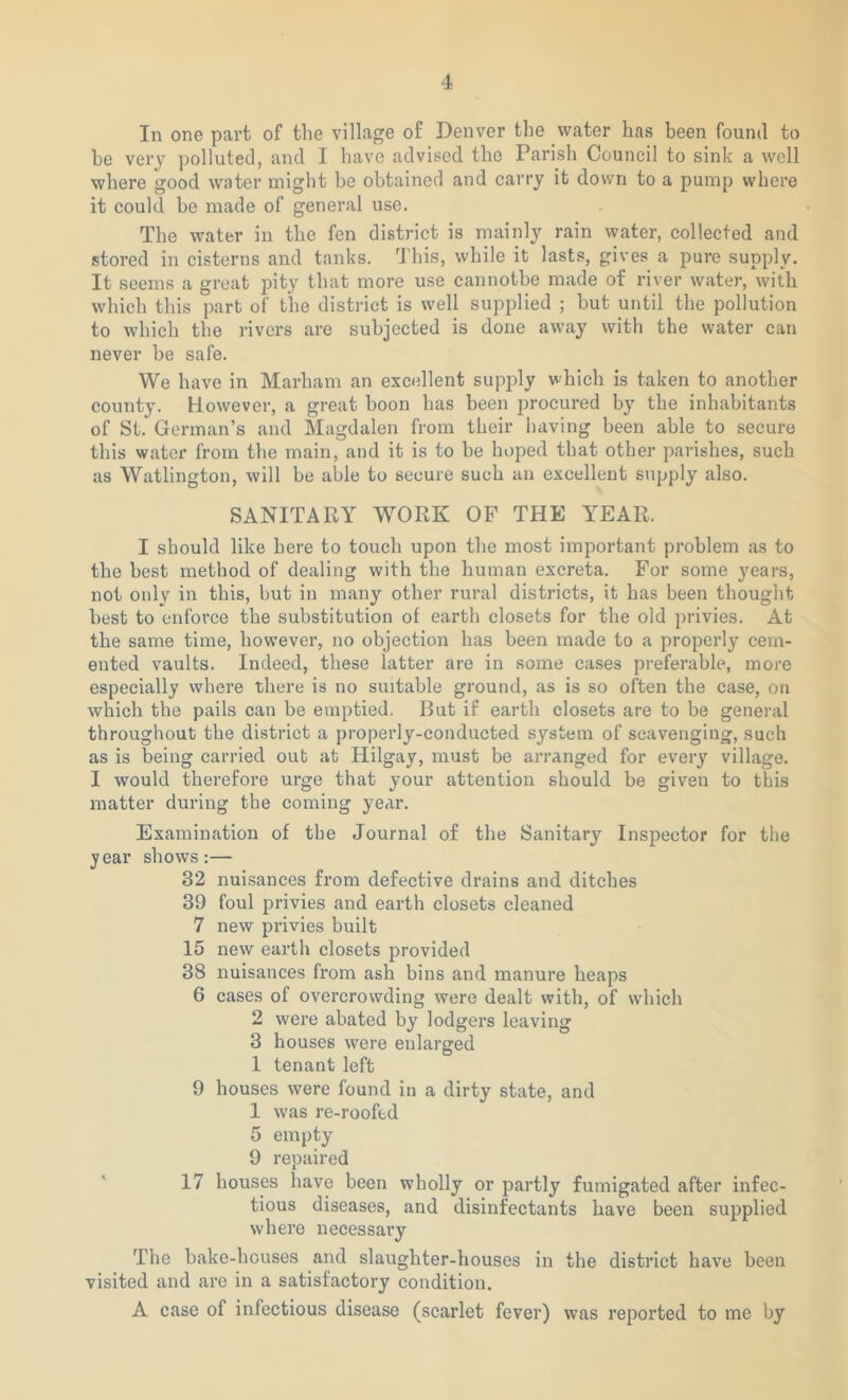 In one part of the village of Denver the water has been found to be very polluted, and I have advised the Parish Council to sink a well where good water might be obtained and carry it down to a pump where it could be made of general use. The water in the fen district is mainly rain water, collected and stored in cisterns and tanks. This, while it lasts, gives a pure supply. It seems a great pity that more use cannotbe made of river water, with which this part of the district is well supplied ; but until the pollution to which the rivers are subjected is done away with the water can never be safe. We have in Marham an excellent supply which is taken to another county. However, a great boon has been procured by the inhabitants of St. German’s and Magdalen from their having been able to secure this water from the main, and it is to be hoped that other parishes, such as Watlington, will be able to secure such an excellent supply also. SANITARY WORK OP THE YEAR. I should like here to touch upon the most important problem as to the best method of dealing with the human excreta. For some years, not only in this, but in many other rural districts, it has been thought best to enforce the substitution of earth closets for the old privies. At the same time, however, no objection has been made to a properly cem- ented vaults. Indeed, these latter are in some cases preferable, more especially where there is no suitable ground, as is so often the case, on which the pails can be emptied. But if earth closets are to be general throughout the district a properly-conducted system of scavenging, such as is being carried out at Hilgay, must be arranged for every village. I would therefore urge that your attention should be given to this matter during the coming year. Examination of the Journal of the Sanitary Inspector for the jear shows:— 32 nuisances from defective drains and ditches 39 foul privies and earth closets cleaned 7 new privies built 15 new earth closets provided 38 nuisances from ash bins and manure heaps 6 cases of overcrowding were dealt with, of which 2 were abated by lodgers leaving 3 houses were enlarged 1 tenant left 9 houses were found in a dirty state, and 1 was re-roofed 5 empty 9 repaired 17 houses have been wholly or partly fumigated after infec- tious diseases, and disinfectants have been supplied where necessary The bake-houses and slaughter-houses in the district have been visited and are in a satisfactory condition. A case of infectious disease (scarlet fever) was reported to me by