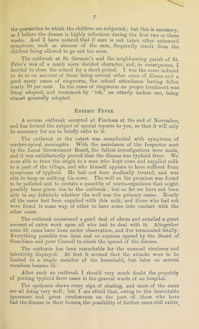 the quarantine to which the children are subjected ; but this is necessary, as I believe the disease is highly infectious during the first two or three weeks. And I have noticed that if care is not taken other untoward symptoms, such as abscess of the ears, frequently result from the children being allowed to go out too soon. The outbreak at St. German’s and the neighbouring parish of St. Peter’s was of a much more decided character, and, in consequence, I decided to close the school for a short period. I was the more induced to do so on account of there being several other cases of illness and a good many cases of ringworm, the school attendance having fallen nearly 70 per cent. In the cases of ringworm no proper treatment was being adopted, and treatment by ‘ ink,’ an utterly useless one, being almost generally adopted. Enteric Fever. A serious outbreak occurred at Fincham at the end of November, and has formed the subject of special reports to you, so that it will only be necessary for me to briefly refer to it. The outbreak at the outset was complicated with symptoms of cerehro-spinal meningitis. With the assistance of the Inspector sent by the Local Government Board, the fullest investigations were made, and it was satisfactorily proved that the disease was typhoid fever. We were able to trace the origin to a man who kept cows and supplied milk to a part of the village, and who himself appears to have suffered from symptoms of typhoid. He had not been medically treated, and was able to keep on milking his cows. The well on his premises was found to be polluted and to contain a quantity of micro-organisms that might possibly have given rise to the outbreak ; but so far we have not been able to say definitely whether the well was the primary cause. Nearly all the cases had been supplied with this milk, and those who had not were found in some way or other to have come into contact with the other cases. The outbreak occasioned a good deal of alarm and entailed a great amount of extra work upon all who had to deal with it. Altogether some 31 cases have been under observation, and five terminated fatally. Everything possible was done and no expense spared by the Board of Guardians and your Council to check the spread of the disease. The epidemic has been remarkable for the unusual virulence and infectivity displayed. At first it seemed that the attacks were to he limited to a single member of the household, but later on several members became ill. After such an outbreak I should very much doubt the propriety of putting typhoid fever cases in the general wards of an hospital. The epidemic shows every sign of abating, and most of the cases are all doing very well; but I am afraid that, owing to the lamentable ignorance and gross carelessness on the part of those who have had the disease in their houses, the possibility of further cases still exists.