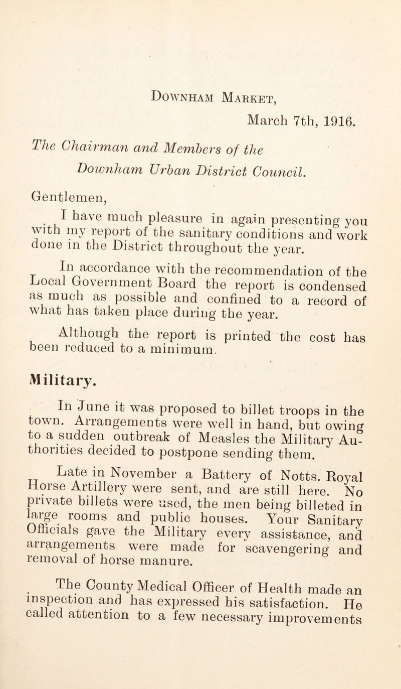 Downham Market, March 7th, 1916. The Chairman and Members of the Downham Urban District Council. Gentlemen, I have much pleasure in again presenting you with mv report of the sanitary conditions and work done in the District throughout the year. In accordance with the recommendation of the Local Government Board the report is condensed as much as possible and confined to a record of what has taken pi ace during the year. Although the report is printed the cost has been reduced to a minimum. i Military. In June it was proposed to billet troops in the town. Aiiangements wTere w7ell in hand, but owing to a sudden outbreak of Measles the Military Au- thorities decided to postpone sending them. Late in November a Battery of Notts. Royal Horse Artillery were sent, and are still here. No private billets w^ere used, the men being billeted in fooms and public houses. Your Sanitary Officials gave the Military every assistance, and aiiangements wrere made for scavengering and removal of horse manure. The County Medical Officer of Health made an inspection and has expressed his satisfaction. He called attention to a few necessary improvements