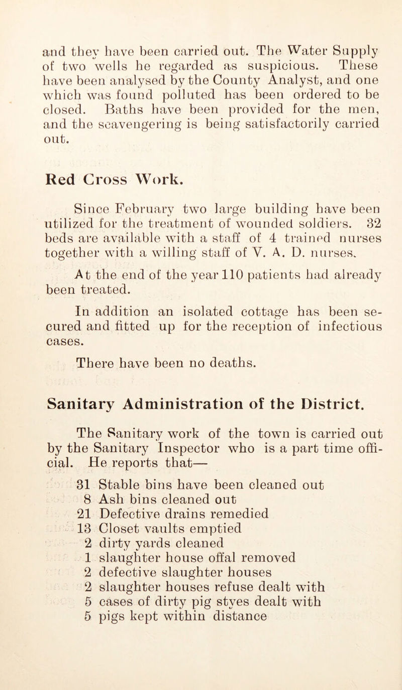 and they have been carried out. The Water Supply of two wells he regarded as suspicious. These have been analysed by the County Analyst, and one which was found polluted has been ordered to be closed. Baths have been provided for the men, and the seavengering is being satisfactorily carried out. Red Gross Work. Since February two large building have been utilized for the treatment of wounded soldiers. 32 beds are available with a staff of 4 trained nurses together with a willing staff of Y. A. D. nurses. At the end of the year 110 patients had already been treated. In addition an isolated cottage has been se- cured and fitted up for the reception of infectious cases. There have been no deaths. Sanitary Administration of the District. The Sanitary work of the town is carried out by the Sanitary Inspector who is a part time offi- cial. He reports that— 31 Stable bins have been cleaned out 8 Ash bins cleaned out 21 Defective drains remedied 13 Closet vaults emptied 2 dirty yards cleaned 1 slaughter house offal removed 2 defective slaughter houses 2 slaughter houses refuse dealt with 5 cases of dirty pig styes dealt with