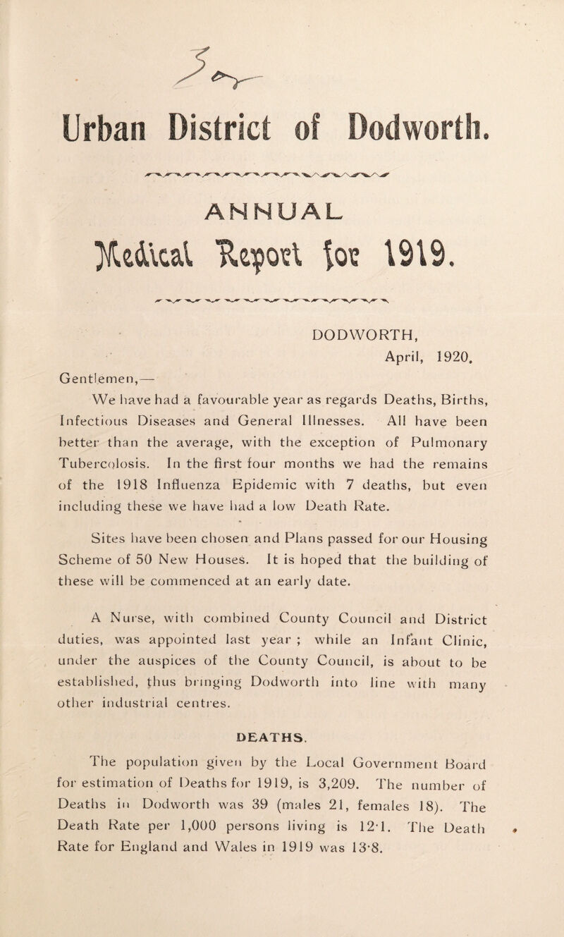 ^— Urban District of Dodworth. ANNUAL Medical TUposl for 1919. DODWORTH, April, 1920. Gentlemen,—- We have had a favourable year as regards Deaths, Births, Infectious Diseases and General Illnesses. All have been better than the average, with the exception of Pulmonary Tuberculosis. In the first four months we had the remains of the 1918 Influenza Epidemic with 7 deaths, but even including these we have had a low Death Rate. Sites have been chosen and Plans passed for our Housing Scheme of 50 New Houses. It is hoped that the building of these will be commenced at an early date. A Nurse, with combined County Council and District duties, was appointed last year ; while an Infant Clinic, under the auspices of the County Council, is about to be established, thus bringing Dodworth into line with many other industrial centres. DEATHS. The population given by the Local Government Board for estimation of Deaths for 1919, is 3,209. The number of Deaths in Dodworth was 39 (males 21, females 18). The Death Rate per 1,000 persons living is 12T. The Death Rate for England and Wales in 1919 was 13*8.