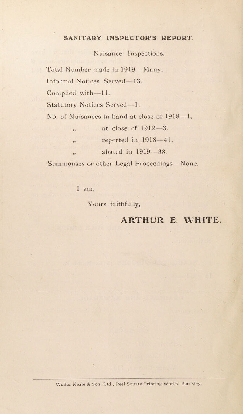 SANITARY INSPECTOR’S REPORT. Nuisance Inspections. Total Number made in 1919 — Many. Informal Notices Served—-13. Complied with—11. Statutory Notices Served—-1. No. of Nuisances in hand at close of 1918—1. ,, at close of 1912—3. ,, reported in 1918—41. ,, abated in 1919—38. Summonses or other Legal Proceedings—None. I a m, Yours faithfully, ARTHUR E. WHITE. Walter Neale & Son, Ltd., Peel Squate Printing Works, Barnsley.