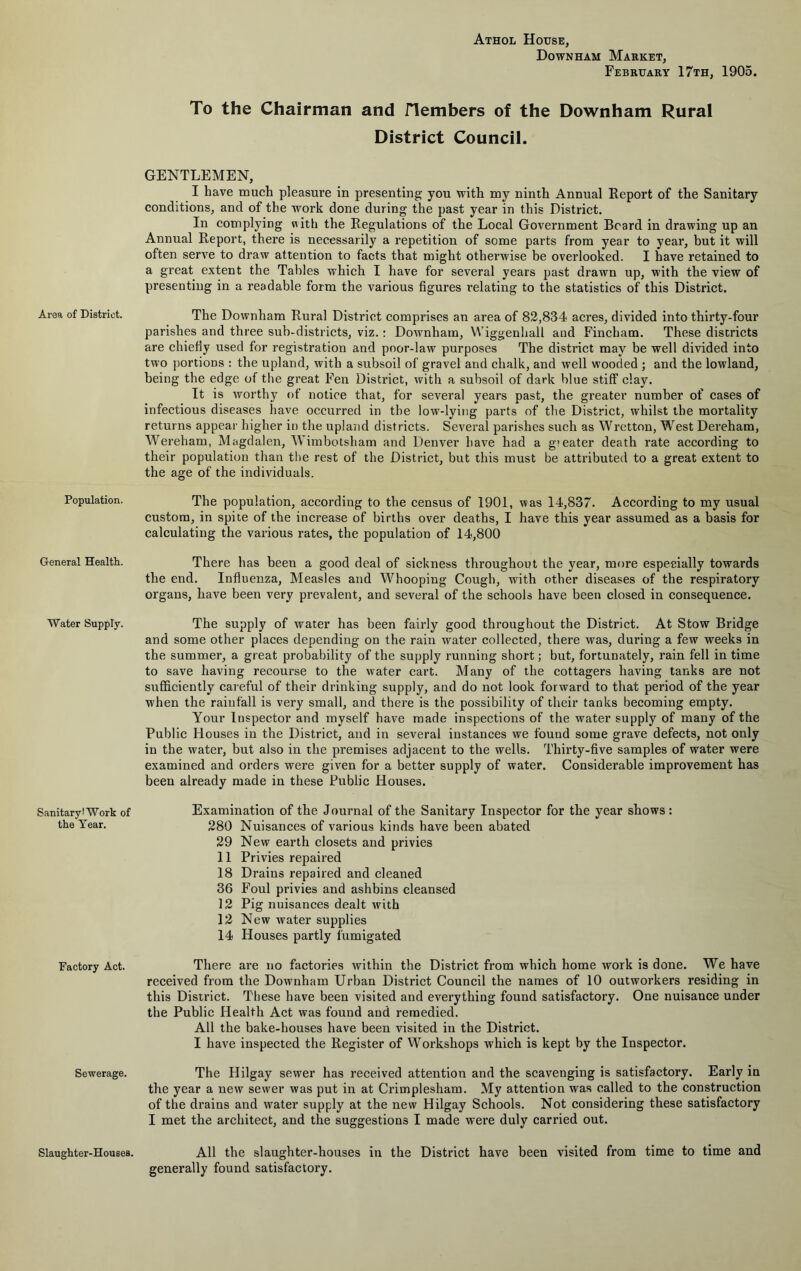 Population. General Health. Water Supply. Sanitary! Work of the Year. Factory Act. Sewerage. Slaughter-Houses. Athol House, Down HAM Market, February 17th, 1905. To the Chairman and flembers of the Downham Rural District Council. GENTLEMEN, I have much pleasure in presenting you with my ninth Annual Report of the Sanitary conditions, and of the work done during the past year in this District. In complying with the Regulations of the Local Government Beard in drawing up an Annual Report, there is necessarily a repetition of some parts from year to year, but it will often serve to draw attention to facts that might otherwise be overlooked. I have retained to a great extent the Tables which I have for several years past drawn up, with the view of presenting in a readable form the various figures relating to the statistics of this District. The Downham Rural District comprises an area of 82,834 acres, divided into thirty-four parishes and three sub-districts, viz.: Downham, Wiggenhall and Fincham. These districts are chiefiy used for registration and poor-law purposes The district may be well divided into two |)ortions : the upland, with a subsoil of gravel and chalk, and well wooded ; and the lowland, being the edge of the great Fen District, with a subsoil of dark blue stiff clay. It is worthy of notice that, for several years past, the greater number of cases of infectious diseases have occurred in the low-lying parts of the District, whilst the mortality returns appear higher in the upland districts. Several parishes such as Wretton, West Dereham, Wereham, Magdalen, Wimbotsham and Denver have had a greater death rate according to their population than the rest of the District, but this must be attributed to a great extent to the age of the individuals. The population, according to the census of 1901, was 14,837. According to my usual custom, in spite of the increase of births over deaths, I have this year assumed as a basis for calculating the various rates, the population of 14,800 There has been a good deal of sickness throughout the year, more especially towards the end. Influenza, Measles and Whooping Cough, with other diseases of the respiratory organs, have been very prevalent, and several of the schools have been closed in consequence. The supply of water has been fairly good throughout the District. At Stow Bridge and some other places depending on the rain water collected, there was, during a few weeks in the summer, a great probability of the supply running short; but, fortunately, rain fell in time to save having recourse to the water cart. Many of the cottagers having tanks are not sufficiently careful of their drinking supply, and do not look forward to that period of the year when the rainfall is very small, and there is the possibility of their tanks becoming empty. Your Inspector and myself have made inspections of the water supply of many of the Public Houses in the District, and in several instances we found some grave defects, not only in the water, but also in the premises adjacent to the wells. Thirty-five samples of water were examined and orders were given for a better supply of water. Considerable improvement has been already made in these Public Houses. Examination of the Journal of the Sanitary Inspector for the year shows : 280 Nuisances of various kinds have been abated 29 New earth closets and privies 11 Privies repaired 18 Drains repaired and cleaned 36 Foul privies and ashbins cleansed 12 Pig nuisances dealt with 12 New water supplies 14 Houses partly fumigated There are no factories within the District from which home work is done. We have received from the Downham Urban District Council the names of 10 outworkers residing in this District. These have been visited and everything found satisfactory. One nuisance under the Public Health Act was found and remedied. All the bake-houses have been visited in the District. I have inspected the Register of Workshops which is kept by the Inspector. The Hilgay sewer has received attention and the scavenging is satisfactory. Early in the year a new sewer was put in at Crimplesham. My attention was called to the construction of the drains and water supply at the new Hilgay Schools. Not considering these satisfactory I met the architect, and the suggestions I made were duly carried out. All the slaughter-houses in the District have been visited from time to time and generally found satisfactory.