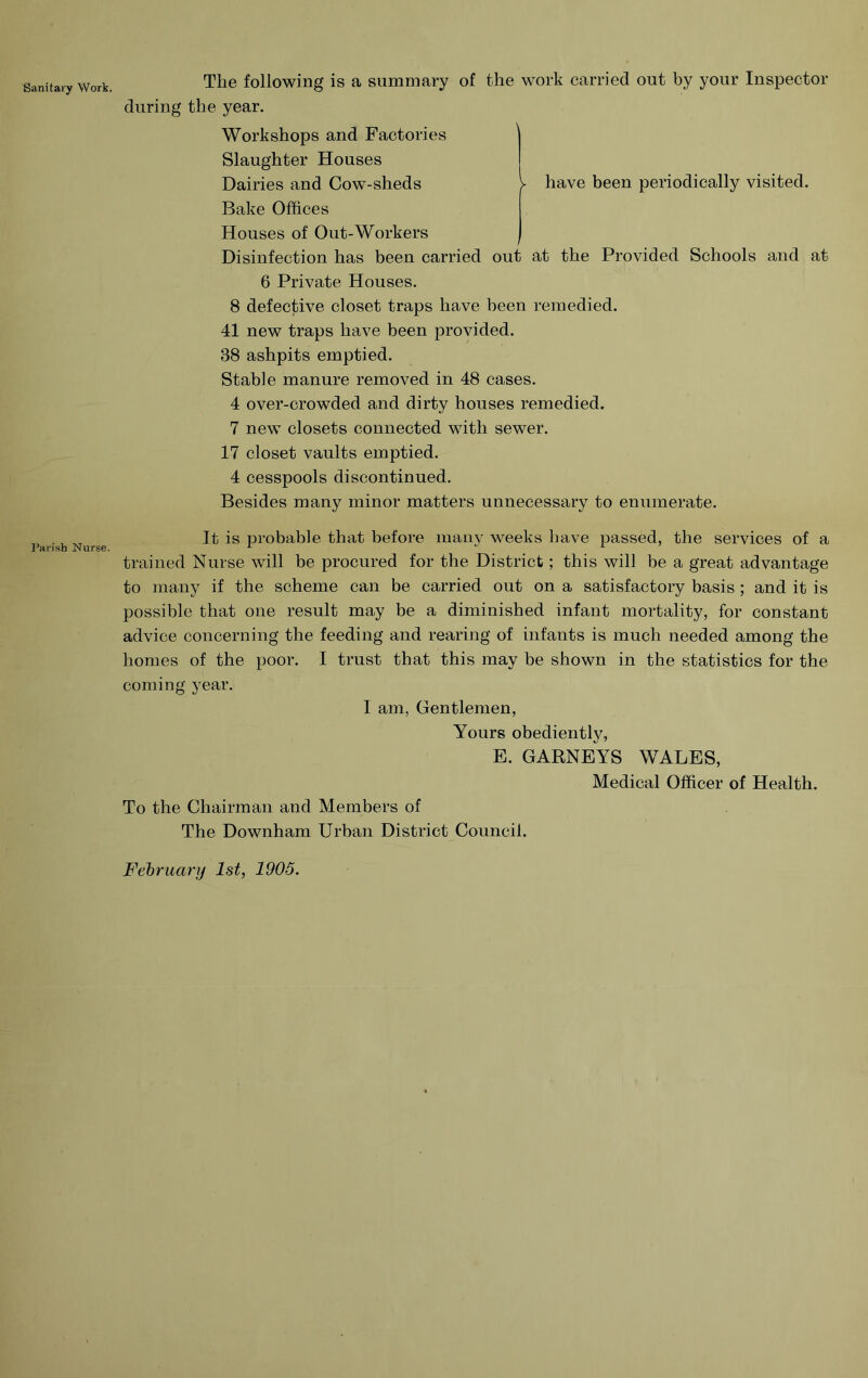 Sanitary Work. J’arish Nurse. y have been periodically visited. The following is a summary of the work carried out by your Inspector during the year. Workshops and Factories Slaughter Houses Dairies and Cow-sheds Bake Offices Houses of Out-Workers / Disinfection has been carried out at the Provided Schools and at 6 Private Houses. 8 defective closet traps have been remedied. 41 new traps have been provided. 38 ashpits emptied. Stable manure removed in 48 cases. 4 over-crowded and dirty houses remedied. 7 new closets connected with sewer. 17 closet vaults emptied. 4 cesspools discontinued. Besides many minor matters unnecessary to enumerate. It is probable that before many weeks have passed, the services of a trained Nurse will be procured for the District; this will be a great advantage to many if the scheme can be carried out on a satisfactory basis ; and it is possible that one result may be a diminished infant mortality, for constant advice concerning the feeding and rearing of infants is much needed among the homes of the poor. I trust that this may be shown in the statistics for the coming year. I am. Gentlemen, Yours obediently, E. GARNEYS WALES, Medical Officer of Health. To the Chairman and Members of The Downham Urban District Council.