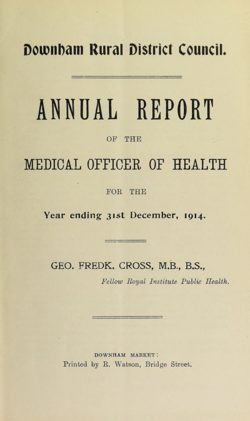 Downbam Rural District Council. ANNUAL REPORT OF THE MEDICAL OFFICER OF HEALTH FOR THE Year ending 31st December, 1914. GEO. FREDK. CROSS, M.B., B.S., Fellow Royal Institute Public Health. DOWNHAM MARKET: Printed by R. Watson, Bridge Street.