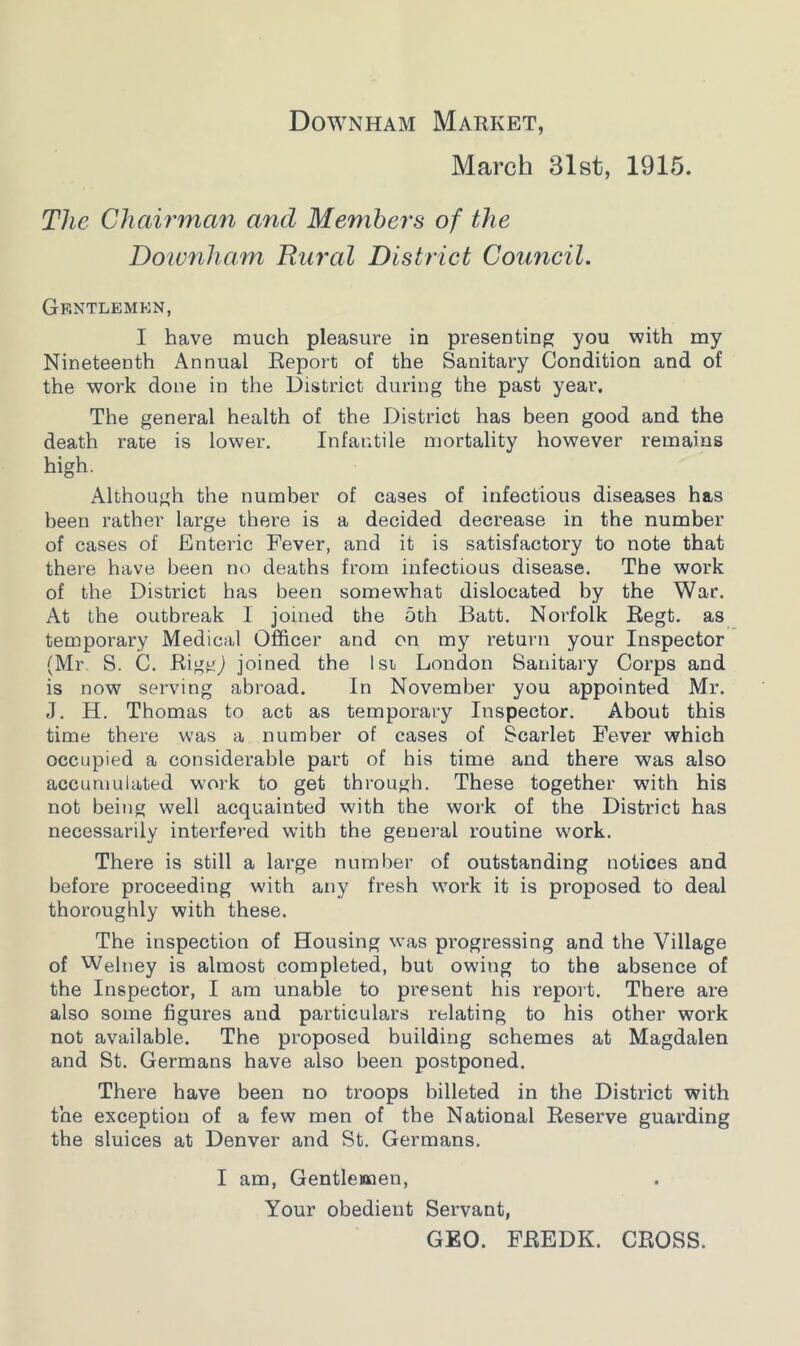 Downham Market, March 31st, 1915. The Chairman and Members of the Downham Rural District Council. Gf.ntlemkn, I have much pleasure in presenting you with my Nineteenth Annual Report of the Sanitary Condition and of the work done in the District during the past year. The general health of the District has been good and the death rate is lower. Infantile mortality however remains high. Although the number of cases of infectious diseases has been rather large there is a decided decrease in the number of cases of Enteric Fever, and it is satisfactory to note that there have been no deaths from infectious disease. The work of the District has been somewhat dislocated by the War. At the outbreak I joined the 5th Batt. Norfolk Regt. as temporary Medical Officer and on my return your Inspector (Mr S. C. Riggj joined the lsi London Sanitary Corps and is now serving abroad. In November you appointed Mr. J. H. Thomas to act as temporary Inspector. About this time there was a number of cases of Scarlet Fever which occupied a considerable part of his time and there was also accumulated work to get through. These together with his not being well acquainted with the work of the District has necessarily interfered with the general routine work. There is still a large number of outstanding notices and before proceeding with any fresh work it is proposed to deal thoroughly with these. The inspection of Housing was progressing and the Village of Weltiey is almost completed, but owing to the absence of the Inspector, I am unable to present his report. There are also some figures and particulars relating to his other work not available. The proposed building schemes at Magdalen and St. Germans have also been postponed. There have been no troops billeted in the District with the exception of a few men of the National Reserve guarding the sluices at Denver and St. Germans. I am, Gentlemen, Your obedient Servant, GEO. FREDK. CROSS.