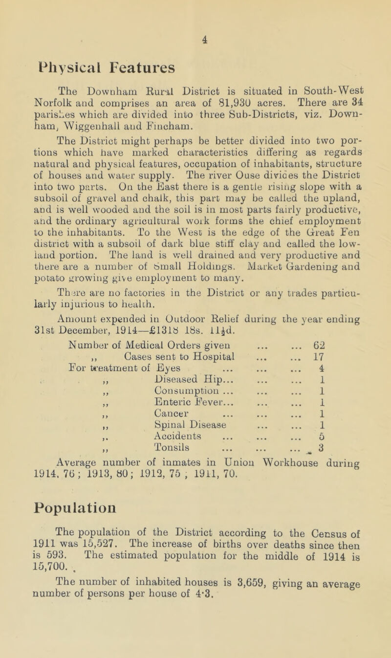 Physical Features The Downham Rural District is situated in South-West Norfolk and comprises an area of 81,930 acres. There are 34 parishes which are divided into three Sub-Districts, viz. Down- ham, Wiggenhall and Fincham. The District might perhaps be better divided into two por- tions which have marked characteristics differing as regards natural and physical features, occupation of inhabitants, structure of houses and water supply. The river Ouse divides the District into two parts. On the Fast there is a gentle rising slope with a subsoil of gravel and chalk, this part may be called the upland, and is well wooded and the soil is in most parts fairly productive, and the ordinary agricultural work forms the chief employment to the inhabitants. To the West is the edge of the Great Fen district with a subsoil of dark blue stiff clay and called the low- land portion. The land is well drained and very productive and there are a number of Small Holdings. Market Gardening and potato growing give employment to many. There are no factories in the District or any trades particu- larly injurious to health. Amount expended in Outdoor Relief during the year ending 31st December, 19L4—£1318 18s. ll£d. Number of Medical Orders given ... ... 62 ,, Gases sent to Hospital ... ... 17 For treatment of Eyes ... ... ... 4 ,, Diseased Hip... ... ... 1 ,, Consumption ... ... ... 1 ,, Enteric Fever... ... ... 1 ,, Cancer ... ... ... 1 ,, Spinal Disease ... ... 1 ,. Accidents ... ... ... 5 ,, Tonsils ... ... ... 3 Average number of inmates in Union Workhouse during 1914. 76; 1913, 80; 1912, 75 , 1911, 70. Population The population of the District according to the Census of 1911 was 15,527. The increase of births over deaths since then is 593. The estimated population for the middle of 1914 is 15,700. . The number of inhabited houses is 3,659, giving an average number of persons per house of 4’3.