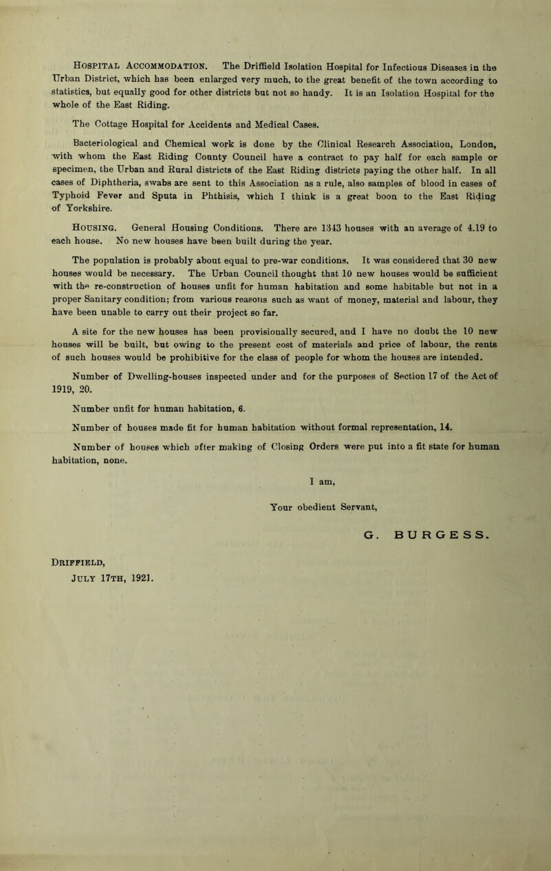 Urban District, which has been enlarged very much, to the great benefit of the town according to statistics, but equally good for other districts but not so handy. It is an Isolation Hospital for the whole of the East Riding. The Cottage Hospital for Accidents and Medical Cases. Bacteriological and Chemical work is done by the Clinical Research Association, London, with whom the East Riding County Council have a contract to pay half for each sample or specimen, the Urban and Rural districts of the East Riding districts paying the other half. In all cases of Diphtheria, swabs are sent to this Association as a rule, also samples of blood in cases of Typhoid Fever and Sputa in Phthisis, which I think is a great boon to the East Riding of Yorkshire. HOUSING. General Housing Conditions. There are 1:343 houses with an average of 4.19 to each house. No new houses have been built during the year. The population is probably about equal to pre-war conditions. It was considered that 30 new houses would be necessary. The Urban Council thought that 10 new houses would be sufficient with the re-construction of houses unfit for human habitation and some habitable but not in a proper Sanitary condition; from various reasons such as want of money, material and labour, they have been unable to carry out their project so far. A site for the new houses has been provisionally secured, and I have no doubt the 10 new houses will be built, but owing to the present cost of materials and price of labour, the rents of such houses would be prohibitive for the class of people for whom the houses are intended. Number of Dwelling-houses inspected under and for the purposes of Section 17 of the Act of 1919, 20. Number unfit for human habitation, 6. Number of houses made fit for human habitation without formal representation, 14. Number of houses which after making of Closing Orders were put into a fit state for human habitation, none. I am. Your obedient Servant, G. BURGESS. Driffield, July 17th, 1921.