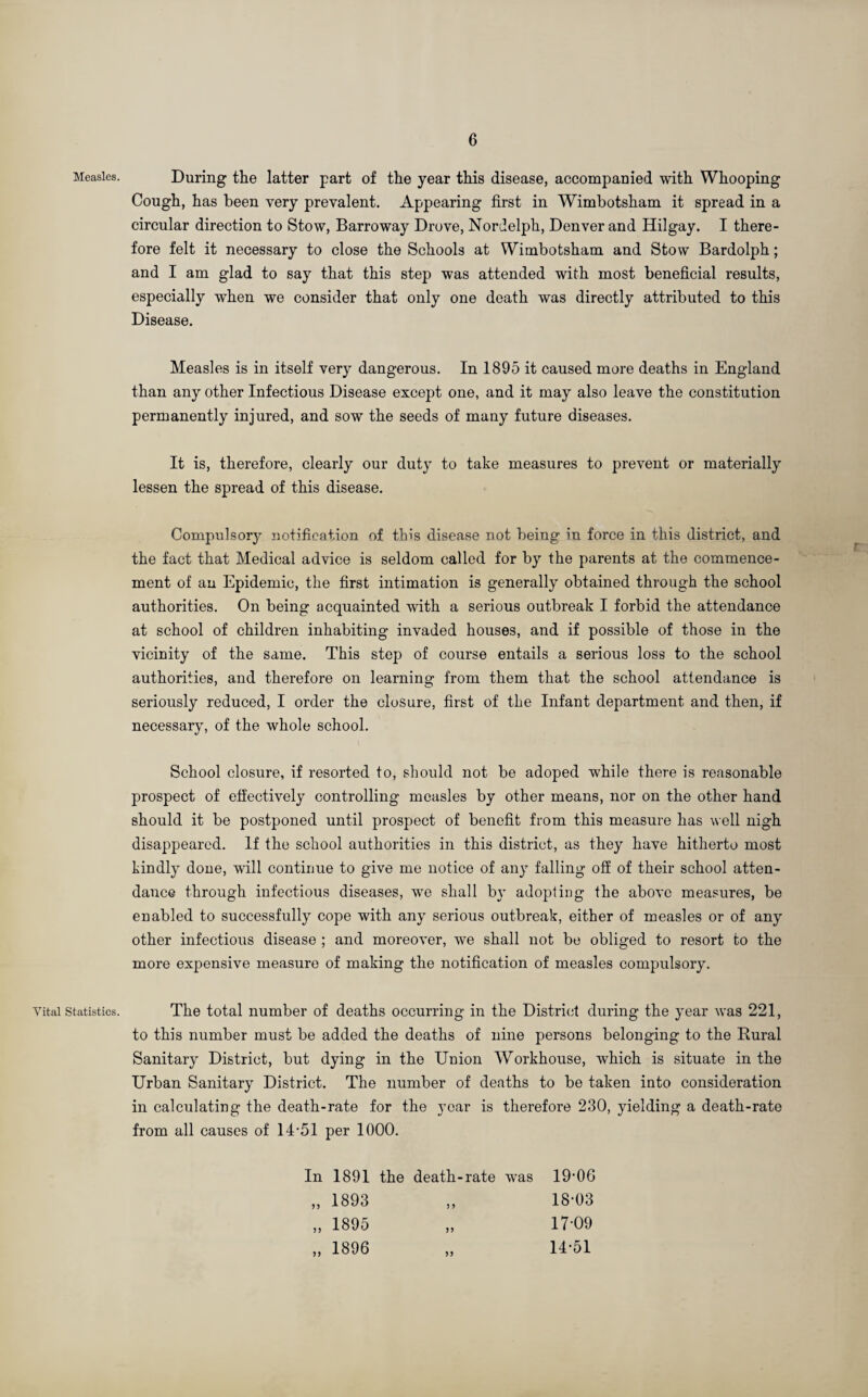 Measles. Vital Statistics. During the latter part of the year this disease, accompanied with Whooping Cough, has been very prevalent. Appearing first in Wimbotsham it spread in a circular direction to Stow, Barroway Drove, Nordelph, Denver and Hilgay. I there¬ fore felt it necessary to close the Schools at Wimbotsham and Stow Bardolph; and I am glad to say that this step was attended with most beneficial results, especially when we consider that only one death was directly attributed to this Disease. Measles is in itself very dangerous. In 1895 it caused more deaths in England than any other Infectious Disease except one, and it may also leave the constitution permanently injured, and sow the seeds of many future diseases. It is, therefore, clearly our duty to take measures to prevent or materially lessen the spread of this disease. Compulsory notification of this disease not being in force in this district, and the fact that Medical advice is seldom called for by the parents at the commence¬ ment of an Epidemic, the first intimation is generally obtained through the school authorities. On being acquainted with a serious outbreak I forbid the attendance at school of children inhabiting invaded houses, and if possible of those in the vicinity of the same. This step of course entails a serious loss to the school authorities, and therefore on learning from them that the school attendance is seriously reduced, I order the closure, first of the Infant department and then, if necessary, of the whole school. School closure, if resorted to, should not be adoped while there is reasonable prospect of effectively controlling measles by other means, nor on the other hand should it be postponed until prospect of benefit from this measure has well nigh disappeared. If the school authorities in this district, as they have hitherto most kindly done, will continue to give me notice of any falling off of their school atten¬ dance through infectious diseases, we shall by adopting the above measures, be enabled to successfully cope with any serious outbreak, either of measles or of any other infectious disease ; and moreover, we shall not be obliged to resort to the more expensive measure of making the notification of measles compulsory. The total number of deaths occurring in the District during the year was 221, to this number must be added the deaths of nine persons belonging to the Bural Sanitary District, but dying in the Union Workhouse, which is situate in the Urban Sanitary District. The number of deaths to be taken into consideration in calculating the death-rate for the year is therefore 230, yielding a death-rate from all causes of 1451 per 1000. In 1891 the death-rate was „ 1893 „ 1895 „ 1896 ) > ?> 19-06 18-03 17-09 14-51 >>