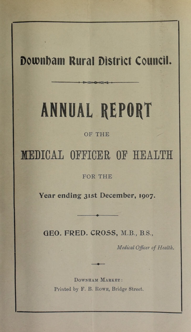 DoiDttDattt Rural District Council ANNUAL REPORT OF THE MEDICAL OFFICER OE KEAITH FOR THE Year ending 31st December, 1907. GEO. FRED. CROSS, M B , B S., Medical Officer of Health. Downham Market : Printed by F. B. Rowe, Bridge Street.