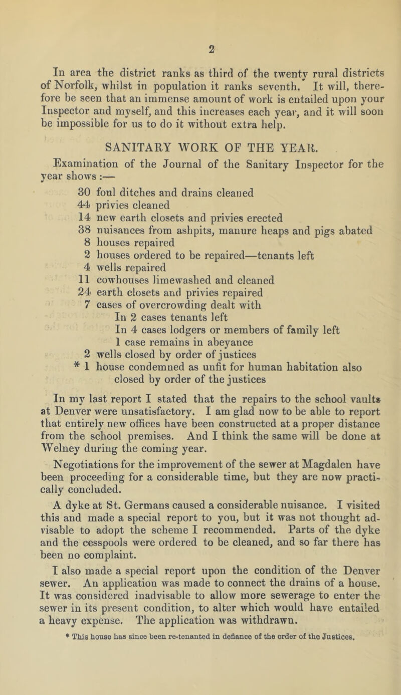 In area the district ranks as third of the twenty rural districts of Norfolk, whilst in population it ranks seventh. It will, there- fore be seen that an immense amount of work is entailed upon your Inspector and myself, and this increases each year, and it will soon be impossible for us to do it without extra help. SANITARY WORK OF THE YEAR. Examination of the Journal of the Sanitary Inspector for the year shows :— 30 foul ditches and drains cleaned 44 privies cleaned 14 new earth closets and privies erected 38 nuisances from ashpits, manure heaps and pigs abated 8 houses repaired 2 houses ordered to be repaired—tenants left 4 wells repaired 11 cowhouses limewashed and cleaned 24 earth closets and privies repaired 7 cases of overcrowding dealt with In 2 cases tenants left In 4 cases lodgers or members of family left 1 case remains in abeyance 2 wells closed by order of justices * 1 house condemned as unfit for human habitation also closed by order of the justices In my last report I stated that the repairs to the school vaults at Denver were unsatisfactory. I am glad now to be able to report that entirely new offices have been constructed at a proper distance from the school premises. And I think the same will be done at Welney during the coming year. Negotiations for the improvement of the sewer at Magdalen have been proceeding for a considerable time, but they are now practi- cally concluded. A dyke at St. Germans caused a considerable nuisance. I visited this and made a special report to you, but it was not thought ad- visable to adopt the scheme I recommended. Parts of the dyke and the cesspools were ordered to be cleaned, and so far there has been no complaint. I also made a special report upon the condition of the Denver sewer. An application was made to connect the drains of a house. It was considered inadvisable to allow more sewerage to enter the sewer in its present condition, to alter which would have entailed a heavy expense. The application was withdrawn. * This house has since been re-tenanted in defiance of the order of the Justices.