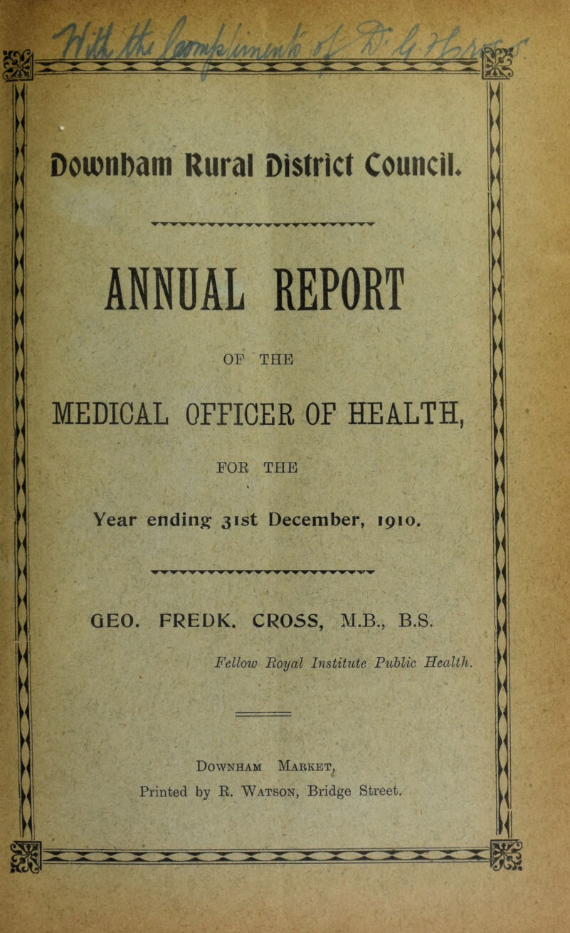 Downbam Rural District Council ANNUAL REPORT OF THE MEDICAL OFFICER OF HEALTH, * FOE THE Year ending 31st December, 1910. GEO. FREDK. CROSS, M.B., B.S. Fellow Boyal histitute Public Health. Downham Mabket, Printed by R. Watson, Bridge Street. l