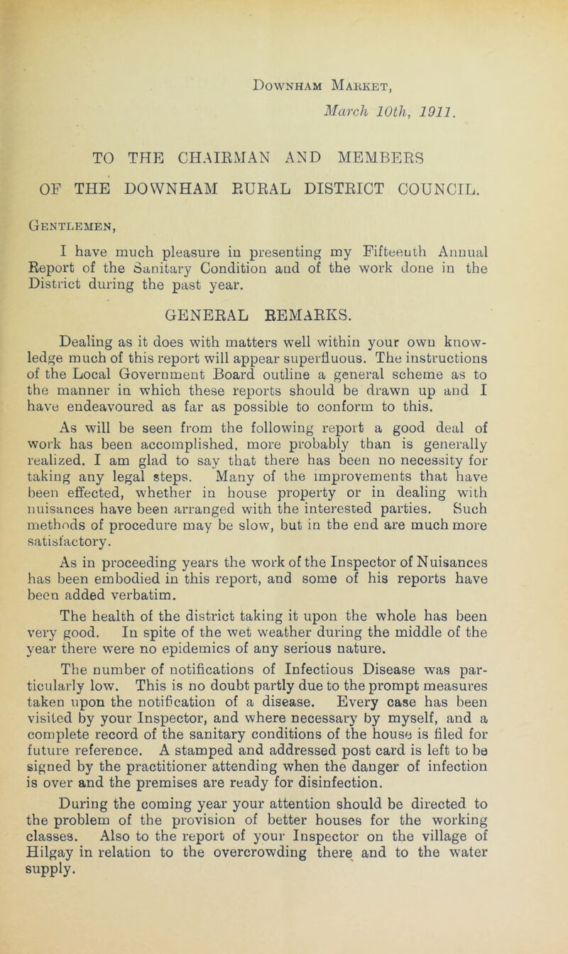 Downham Market, March 10th, 1911. TO THE CHAIRMAN AND MEMBERS OF THE DOWNHAM RURAL DISTRICT COUNCIL. Gentlemen, I have much pleasure in presenting my Fifteenth Annual Report of the Sanitary Condition and of the work done in the District during the past year. GENERAL REMARKS. Dealing as it does with matters well within your own know- ledge much of this report will appear superfluous. The instructions of the Local Government Board outline a general scheme as to the manner in which these reports should be drawn up and I have endeavoured as far as possible to conform to this. As will be seen from the following report a good deal of work has been accomplished, more probably than is generally realized. I am glad to say that there has been no necessity for taking any legal steps. Many of the improvements that have been effected, whether in house property or in dealing with nuisances have been arranged with the interested parties. Such methods of procedure may be slow, but in the end are much more satisfactory. As in proceeding years the work of the Inspector of Nuisances has been embodied in this report, and some of his reports have been added verbatim. The health of the district taking it upon the whole has been very good. In spite of the wet weather during the middle of the year there were no epidemics of any serious nature. The number of notifications of Infectious Disease was par- ticularly low. This is no doubt partly due to the prompt measures taken upon the notification of a disease. Every case has been visited by your Inspector, and where necessary by myself, and a complete record of the sanitary conditions of the house is filed for future reference. A stamped and addressed post card is left to be signed by the practitioner attending when the danger of infection is over and the premises are ready for disinfection. During the coming year your attention should be directed to the problem of the provision of better houses for the working classes. Also to the report of your Inspector on the village of Hilgay in relation to the overcrowding there^ and to the water supply.