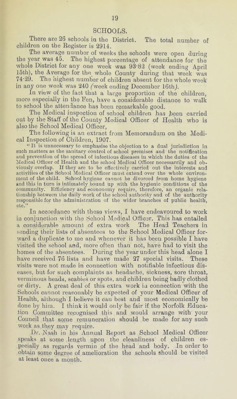 SCHOOLS. There are 26 schools ia the District. The total number of children on the Register is 2914. The average number of weeks the schools were open during the year was 45, The highest percentage of attendance for the whole District for any one week was 93‘82 (week ending April I5th), the Average for the whole County during that week was 74-29. The highest number of children absent for the whole week in any one week was 240 ('week ending December 16thj. In view of the fact that a large proportion of the children, more especially in the Fen, have a considerable distance to walk to school the attendance has been remarkable good. The Medical inspection of school children has Jbeen carried out by the Staff of the County Medical Officer of Health who is also the School Medical Officer, The following is an extract from Memorandum on the Medi- cal Inspection of Children, 1907. “ It is unnecessary to emphasise the objection to a dual jurisdiction in such matters as the sanitary control of school premises and the notification and prevention of the spread of infectious diseases in which the duties of the Medical Officer of Health and the school Medical Officer necessarrily and ob- viously overlap. If they are to be effectively carried out the interests and actiyities of the School Medical Officer must extend over the whole environ- ment of the child. School hygiene cannot be divorced from home hygiene and this in turn is intimately bound up with the hygienic conditions of the community. Efficiency and econonomy require, therefore, an organic rela- tionship between the daily work of the school authority and of the authority responsible for the administration of the wider branches of public health, etc.” In accordance with these views, I have endeavoured to work in conjunction with the School Medical Officer. This has entailed a considerable amount of extra work The Head Teachers in sending their lists of absentees to the School Medical Officer for- ward a duplicate to me and whenever it has been possible I have visited the school and, more often than not, have had to visit the homes of the absentees. During the year under this head alone I have received 76 lists and have made 27 special visits. These visits were not made in connection with notifiable infectious dis- eases, but for such complaints as headache, sickness, sore throat, verminous heads, scabies or spots, and children being badly clothed or dirty. A great deal of this extra work in connection with the Schools cannot reasonably be expected of your Medical Officer of Health, although I believe it can best and most economically be done by him. I think it would only be fair if the Norfolk Educa- tion Committee recognised this and would arrange with your Council that some remuneration should be made for any such work as they may require. Dr. Nash in his Annual Report as School Medical Officer speaks at some length upon the cleanliness of children es- pecially as regards vermin of the head and body. In order to obtain some degree of amelioration the schools should be visited at least once a month.