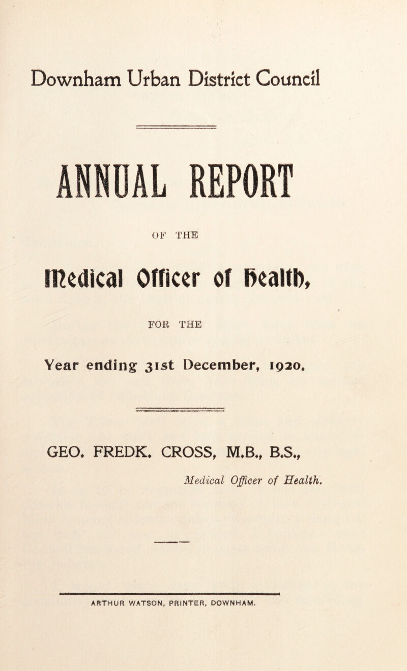 Downham Urban District Council ANNUAL REPORT OF THE medical Otricer of Realtb, FOR THE Year ending 31st December, 1920, GEO. FREDK. CROSS, M.B., B.S., Medical Officer of Health. ARTHUR WATSON, PRINTER, DOWNHAM,