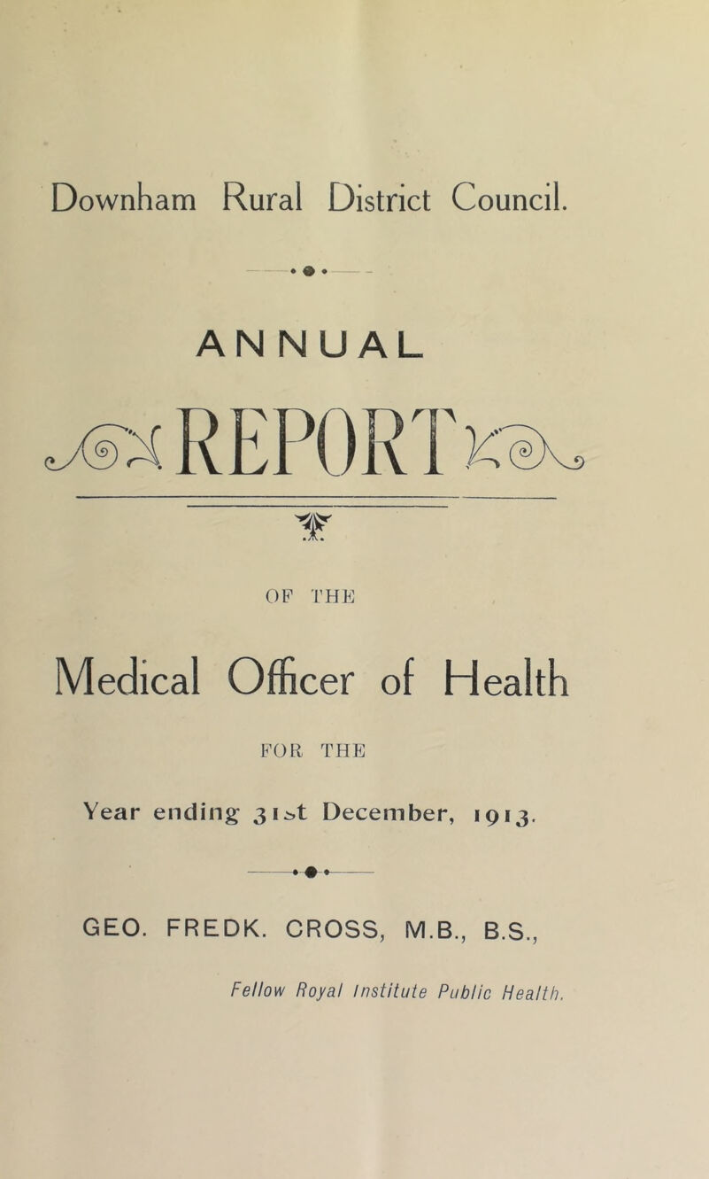 Downham Rural District Council. ♦ ® • ANNUAL OF THE Medical Officer of Health FOR THE Year ending 3i^t December, 1913. GEO. FREDK. CROSS, M.B., B.S., Fellow Royal Institute Public Health.