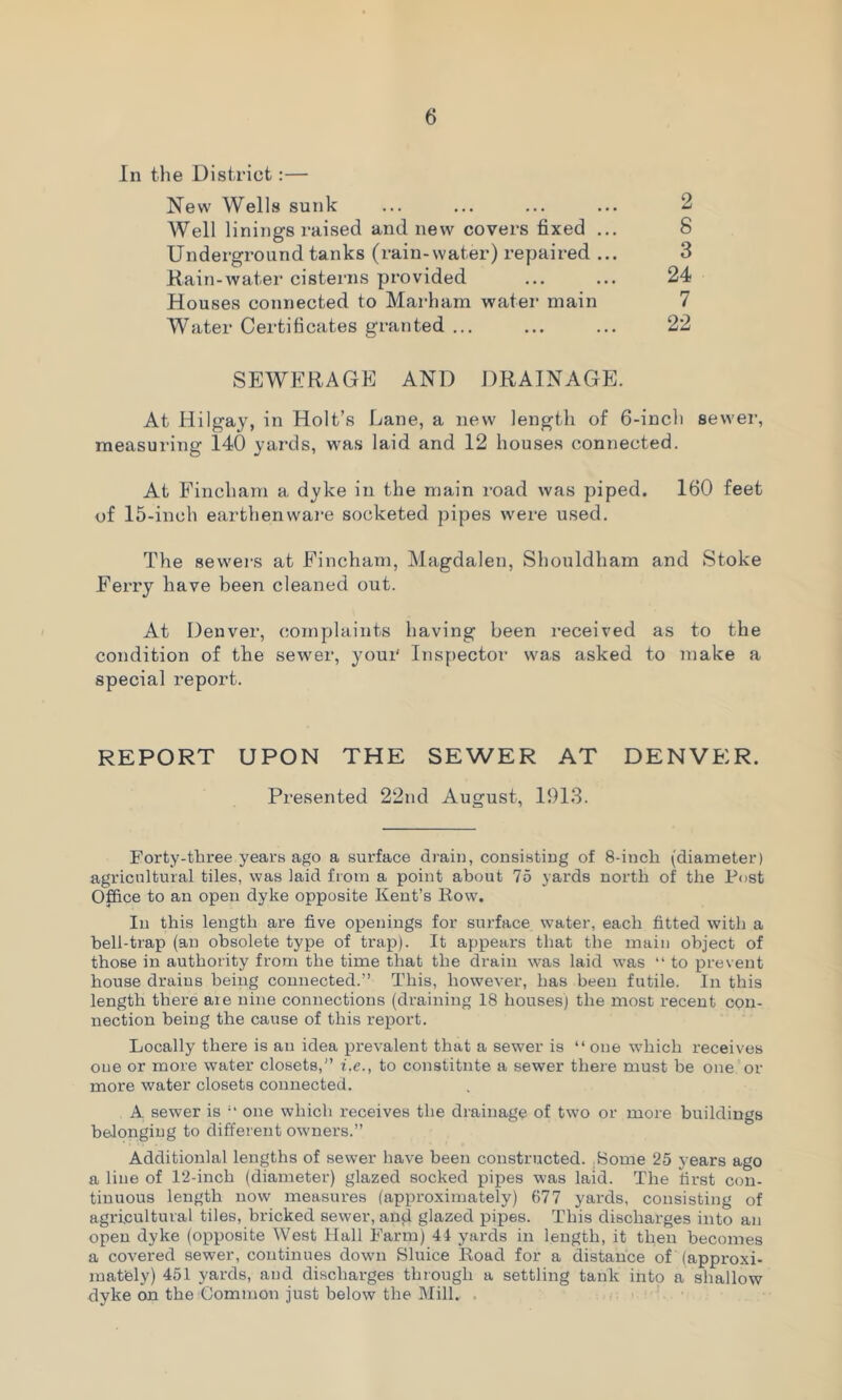 In the District:— New Wells sunk ... ... ... ... 2 Well linings raised and new covers fixed ... 8 Underground tanks (rain-water) repaired ... 3 Rain-water cisterns provided ... ... 24 Houses connected to Marham water main 7 Water Certificates granted ... ... ... 22 SEWERAGE AND DRAINAGE. At Hilgay, in Holt’s Lane, a new length of 6-inch sewer, measuring 140 yards, was laid and 12 houses connected. At Fincham a dyke in the main road was piped. 160 feet of 15-inch earthenware socketed pipes were used. The sewers at Fincham, Magdalen, Shouldham and Stoke Ferry have been cleaned out. At Denver, complaints having been received as to the condition of the sewer, youi' Inspector was asked to make a special report. REPORT UPON THE SEWER AT DENVER. Presented 22nd August, 1913. Forty-three years ago a surface drain, consisting of 8-inch (diameter) agricultural tiles, was laid from a point about 75 yards north of the Post Office to an open dyke opposite Kent’s Row. In this length are five openings for surface water, each fitted with a hell-trap (an obsolete type of trap). It appears that the main object of those in authority from the time that the drain was laid was “ to prevent house drains being connected.” This, however, has been futile. In this length there are nine connections (draining 18 houses) the most recent con- nection being the cause of this report. Locally there is an idea prevalent that a sewer is “ one which receives one or more water closets,” i.e., to constitute a sewer there must be one or more water closets connected. A sewer is “ one which receives the drainage of two or more buildings belonging to different owners.” Additionlal lengths of sewer have been constructed. Borne 25 years ago a line of 12-inch (diameter) glazed socked pipes was laid. The first con- tinuous length now measures (approximately) 677 yards, consisting of agricultural tiles, bricked sewer, and glazed pipes. This discharges into an open dyke (opposite West Hall Farm) 41 yards in length, it then becomes a covered sewer, continues down Sluice Road for a distance of (approxi- mately) 451 yards, and discharges through a settling tank into a shallow dyke on the Common just below the Mill. .