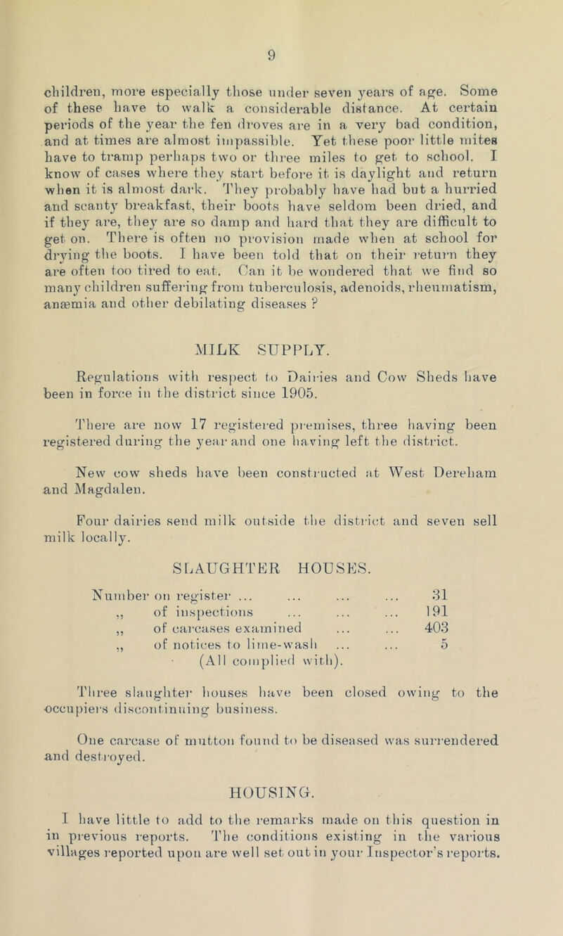 children, more especially those under seven years of age. Some of these have to walk a considerable distance. At certain periods of the year the fen droves are in a very bad condition, and at times are almost impassible. Yet these poor little mites have to tramp perhaps two or three miles to get to school. I know of cases where they start before it is daylight and return when it is almost dark. They probably have had but a hurried and scanty breakfast, their boots have seldom been dried, and if they are, they are so damp and hard that they are difficult to get on. There is often no provision made when at school for drying the boots. I have been told that on their return they are often too tired to eat. Can it be wondered that we find so man}’’children suffering from tuberculosis, adenoids, rheumatism, aneemia and other debilating diseases P MILK SUPPLY. Regulations with respect to Dairies and Cow Sheds have been in force in the district since 1905. There are now 17 registered premises, three having been registered during the year and one having left the district. New cow sheds have been constructed at West Dereham and Magdalen. Four dairies send milk outside the district and seven sell milk locally. SLAUGHTER HOUSES. Number on register ... ,, of inspections ,, of carcases examined ,, of notices to lime-wash (All complied with). Three slaughter houses have been closed owing to the occupiers discontinuing business. One carcase of mutton found to be diseased was surrendered and destroyed. 31 191 403 5 HOUSING. I have little to add to the remarks made on this question in in previous reports. The conditions existing in the various villages reported upon tire well set out in your Inspector’s reports.