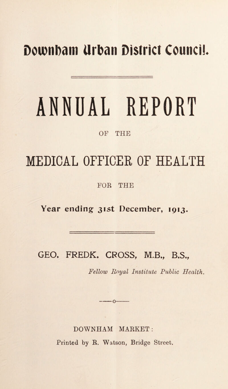 Dou)nl)diti Urban District Council. ANNUAL REPORT OF THE MEDICAL OFFICER OF HEALTH FOR THE Year ending: 31st December, 1913. GEO* FREDK* CROSS, M.B*, B*S*, Fellow Boyal Institute Public Health. DOWNHAM MARKET: Printed by R. Watson, Bridge Street.