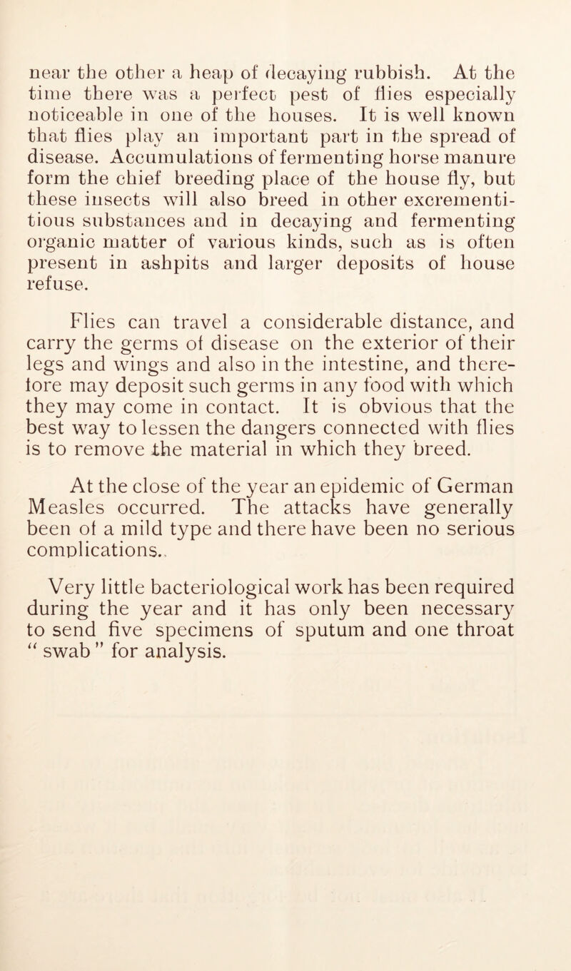 near the other a heap of decaying rubbish. At the time there was a perfect pest of flies especially noticeable in one of the houses. It is well known that flies play an important part in the spread of disease. Accumulations of fermenting horse manure form the chief breeding place of the house fly, but these insects will also breed in other excrernenti- tious substances and in decaying and fermenting 01‘ganic matter of various kinds, such as is often present in ashpits and larger deposits of house refuse. Flies can travel a considerable distance, and carry the germs of disease on the exterior of their legs and wings and also in the intestine, and there- fore may deposit such germs in any food with which they may come in eontact. It is obvious that the best way to lessen the dangers connected with flies is to remove the material in which they breed. At the close of the year an epidemic of German Measles occurred. The attaeks have generally been of a mild type and there have been no serious complications.. Very little bacteriological work has been required during the year and it has only been necessary to send five specimens of sputum and one throat swab ” for analysis.