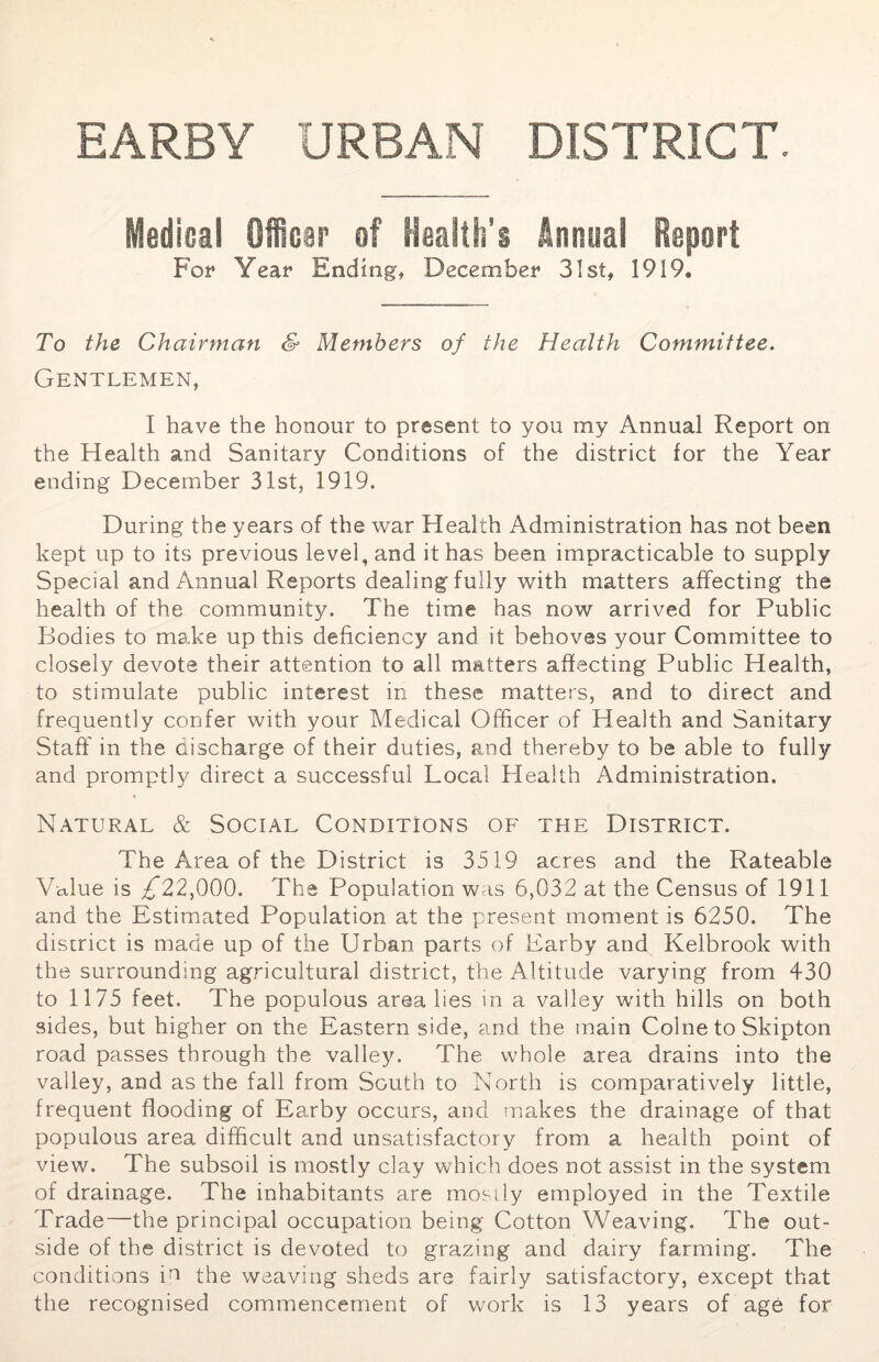 EARBY URBAN DISTRICT. Medical Officer of Health’s Annual Report For Year Ending, December 31st, 1919. To the Chairman & Members of the Health Committee. Gentlemen, I have the honour to present to you my Annual Report on the Health and Sanitary Conditions of the district for the Year ending December 31st, 1919. During the years of the war Health Administration has not been kept up to its previous level, and it has been impracticable to supply Special and Annual Reports dealing fully with matters affecting the health of the community. The time has now arrived for Public Bodies to make up this deficiency and it behoves your Committee to closely devote their attention to all matters affecting Public Health, to stimulate public interest in these matters, and to direct and frequently confer with your Medical Officer of Health and Sanitary Staff in the discharge of their duties, and thereby to be able to fully and promptly direct a successful Local Health Administration. Natural & Social Conditions of the District. The Area of the District is 3519 acres and the Rateable Value is /*22,000. The Population was 6,032 at the Census of 1911 and the Estimated Population at the present moment is 6250. The district is made up of the Urban parts of Earby and Kelbrook with the surrounding agricultural district, the Altitude varying from 430 to 1175 feet. The populous area lies in a valley with hills on both sides, but higher on the Eastern side, and the main Colne to Skipton road passes through the valley. The whole area drains into the valley, and as the fall from South to North is comparatively little, frequent flooding of Earby occurs, and makes the drainage of that populous area difficult and unsatisfactory from a health point of view. The subsoil is mostly clay which does not assist in the system of drainage. The inhabitants are mostly employed in the Textile Trade—the principal occupation being Cotton Weaving. The out- side of the district is devoted to grazing and dairy farming. The conditions in the weaving sheds are fairly satisfactory, except that the recognised commencement of work is 13 years of age for